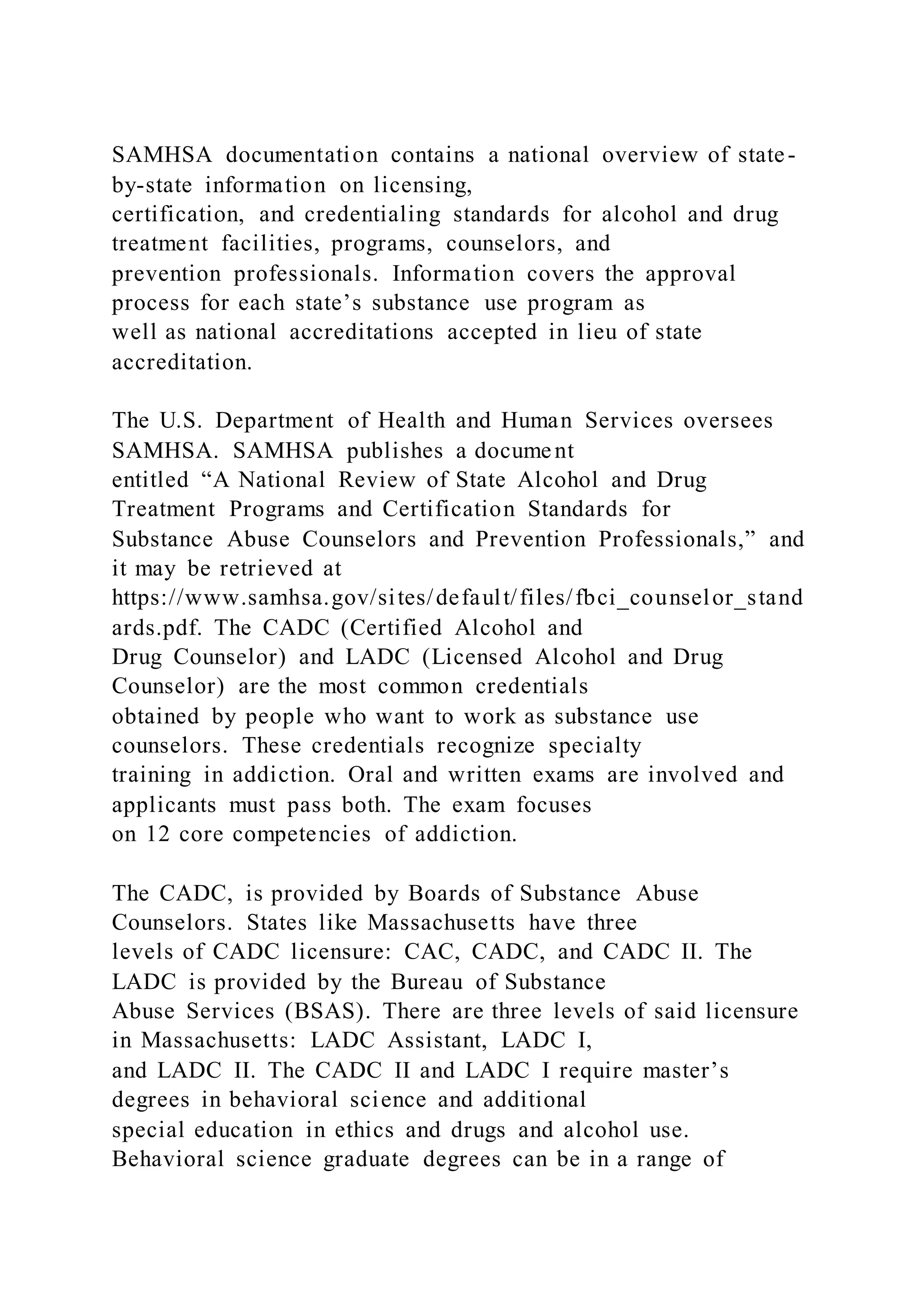 SAMHSA documentation contains a national overview of state-
by-state information on licensing,
certification, and credentialing standards for alcohol and drug
treatment facilities, programs, counselors, and
prevention professionals. Information covers the approval
process for each state’s substance use program as
well as national accreditations accepted in lieu of state
accreditation.
The U.S. Department of Health and Human Services oversees
SAMHSA. SAMHSA publishes a document
entitled “A National Review of State Alcohol and Drug
Treatment Programs and Certification Standards for
Substance Abuse Counselors and Prevention Professionals,” and
it may be retrieved at
https://www.samhsa.gov/sites/default/files/fbci_counselor_stand
ards.pdf. The CADC (Certified Alcohol and
Drug Counselor) and LADC (Licensed Alcohol and Drug
Counselor) are the most common credentials
obtained by people who want to work as substance use
counselors. These credentials recognize specialty
training in addiction. Oral and written exams are involved and
applicants must pass both. The exam focuses
on 12 core competencies of addiction.
The CADC, is provided by Boards of Substance Abuse
Counselors. States like Massachusetts have three
levels of CADC licensure: CAC, CADC, and CADC II. The
LADC is provided by the Bureau of Substance
Abuse Services (BSAS). There are three levels of said licensure
in Massachusetts: LADC Assistant, LADC I,
and LADC II. The CADC II and LADC I require master’s
degrees in behavioral science and additional
special education in ethics and drugs and alcohol use.
Behavioral science graduate degrees can be in a range of
 