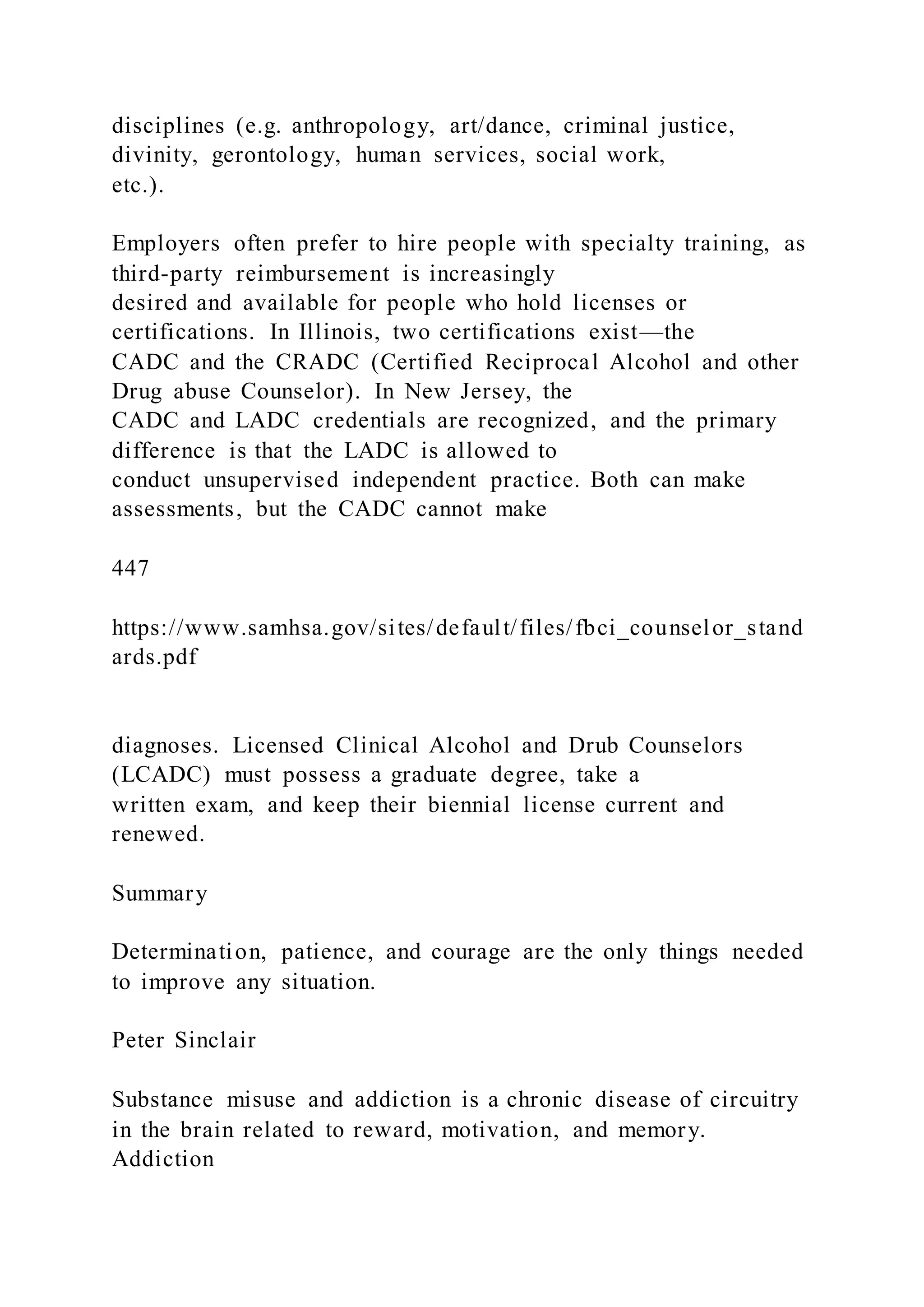 disciplines (e.g. anthropology, art/dance, criminal justice,
divinity, gerontology, human services, social work,
etc.).
Employers often prefer to hire people with specialty training, as
third-party reimbursement is increasingly
desired and available for people who hold licenses or
certifications. In Illinois, two certifications exist—the
CADC and the CRADC (Certified Reciprocal Alcohol and other
Drug abuse Counselor). In New Jersey, the
CADC and LADC credentials are recognized, and the primary
difference is that the LADC is allowed to
conduct unsupervised independent practice. Both can make
assessments, but the CADC cannot make
447
https://www.samhsa.gov/sites/default/files/fbci_counselor_stand
ards.pdf
diagnoses. Licensed Clinical Alcohol and Drub Counselors
(LCADC) must possess a graduate degree, take a
written exam, and keep their biennial license current and
renewed.
Summary
Determination, patience, and courage are the only things needed
to improve any situation.
Peter Sinclair
Substance misuse and addiction is a chronic disease of circuitry
in the brain related to reward, motivation, and memory.
Addiction
 