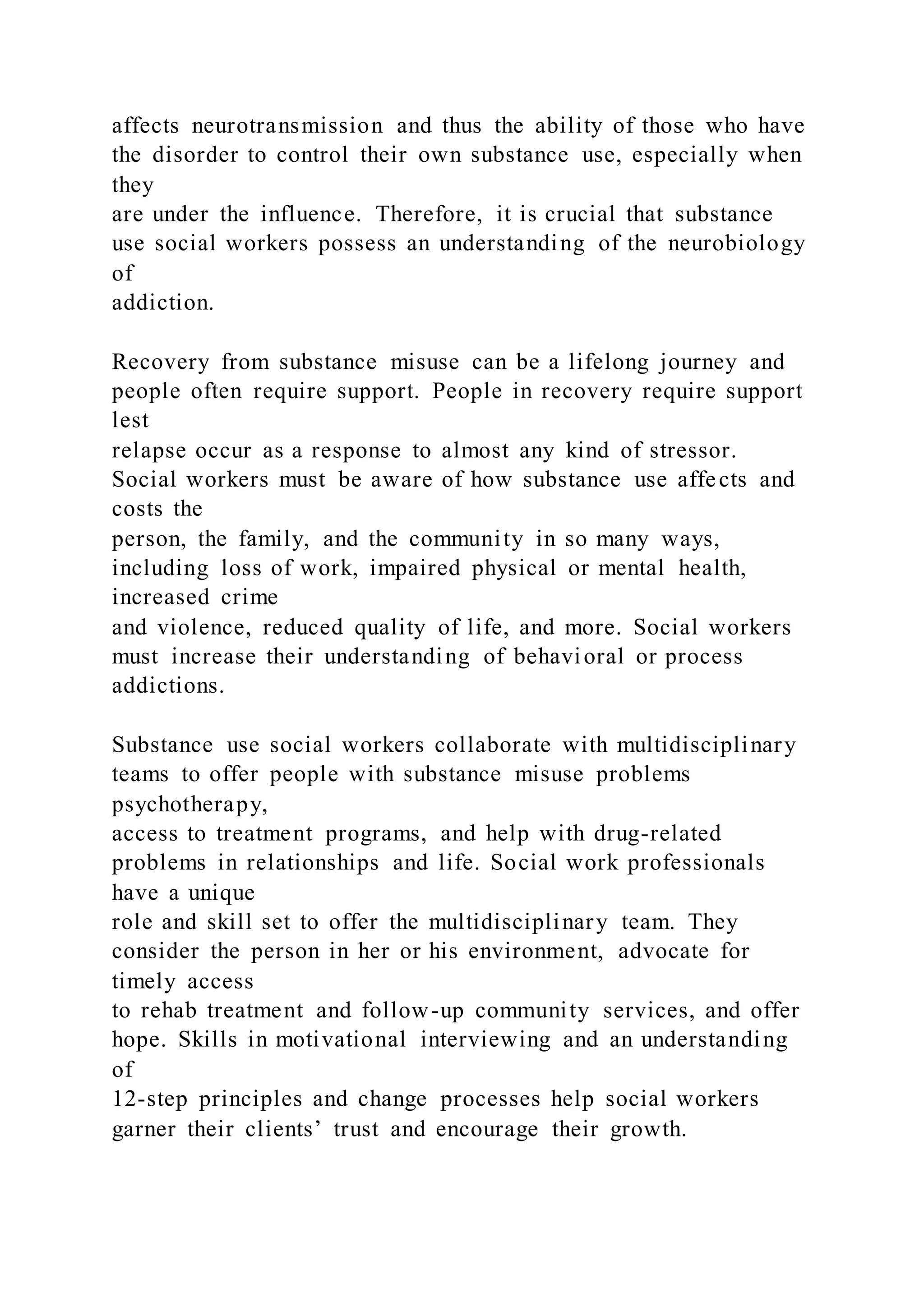 affects neurotransmission and thus the ability of those who have
the disorder to control their own substance use, especially when
they
are under the influence. Therefore, it is crucial that substance
use social workers possess an understanding of the neurobiology
of
addiction.
Recovery from substance misuse can be a lifelong journey and
people often require support. People in recovery require support
lest
relapse occur as a response to almost any kind of stressor.
Social workers must be aware of how substance use affects and
costs the
person, the family, and the community in so many ways,
including loss of work, impaired physical or mental health,
increased crime
and violence, reduced quality of life, and more. Social workers
must increase their understanding of behavioral or process
addictions.
Substance use social workers collaborate with multidisciplinary
teams to offer people with substance misuse problems
psychotherapy,
access to treatment programs, and help with drug-related
problems in relationships and life. Social work professionals
have a unique
role and skill set to offer the multidisciplinary team. They
consider the person in her or his environment, advocate for
timely access
to rehab treatment and follow-up community services, and offer
hope. Skills in motivational interviewing and an understanding
of
12-step principles and change processes help social workers
garner their clients’ trust and encourage their growth.
 
