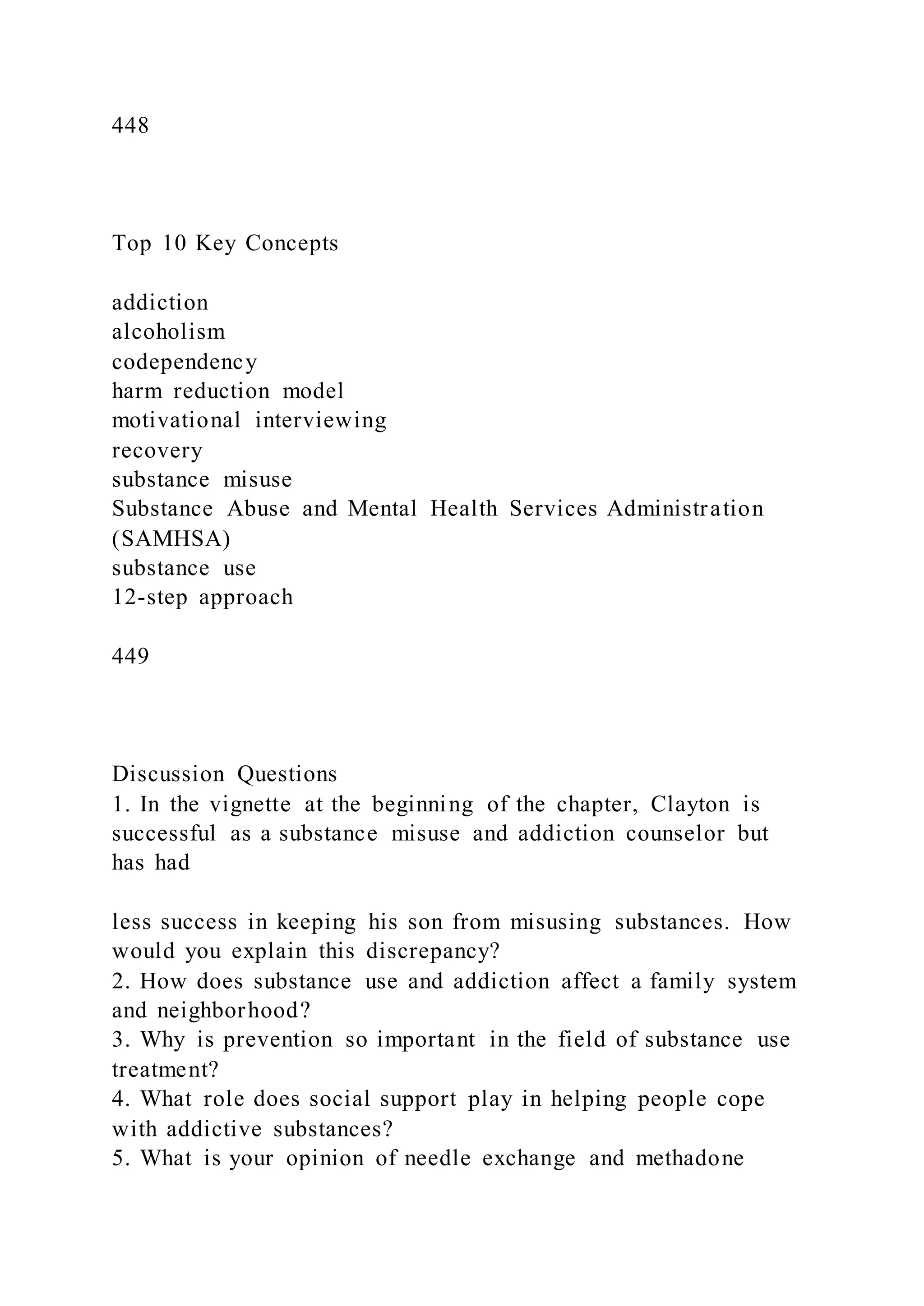 448
Top 10 Key Concepts
addiction
alcoholism
codependency
harm reduction model
motivational interviewing
recovery
substance misuse
Substance Abuse and Mental Health Services Administration
(SAMHSA)
substance use
12-step approach
449
Discussion Questions
1. In the vignette at the beginning of the chapter, Clayton is
successful as a substance misuse and addiction counselor but
has had
less success in keeping his son from misusing substances. How
would you explain this discrepancy?
2. How does substance use and addiction affect a family system
and neighborhood?
3. Why is prevention so important in the field of substance use
treatment?
4. What role does social support play in helping people cope
with addictive substances?
5. What is your opinion of needle exchange and methadone
 