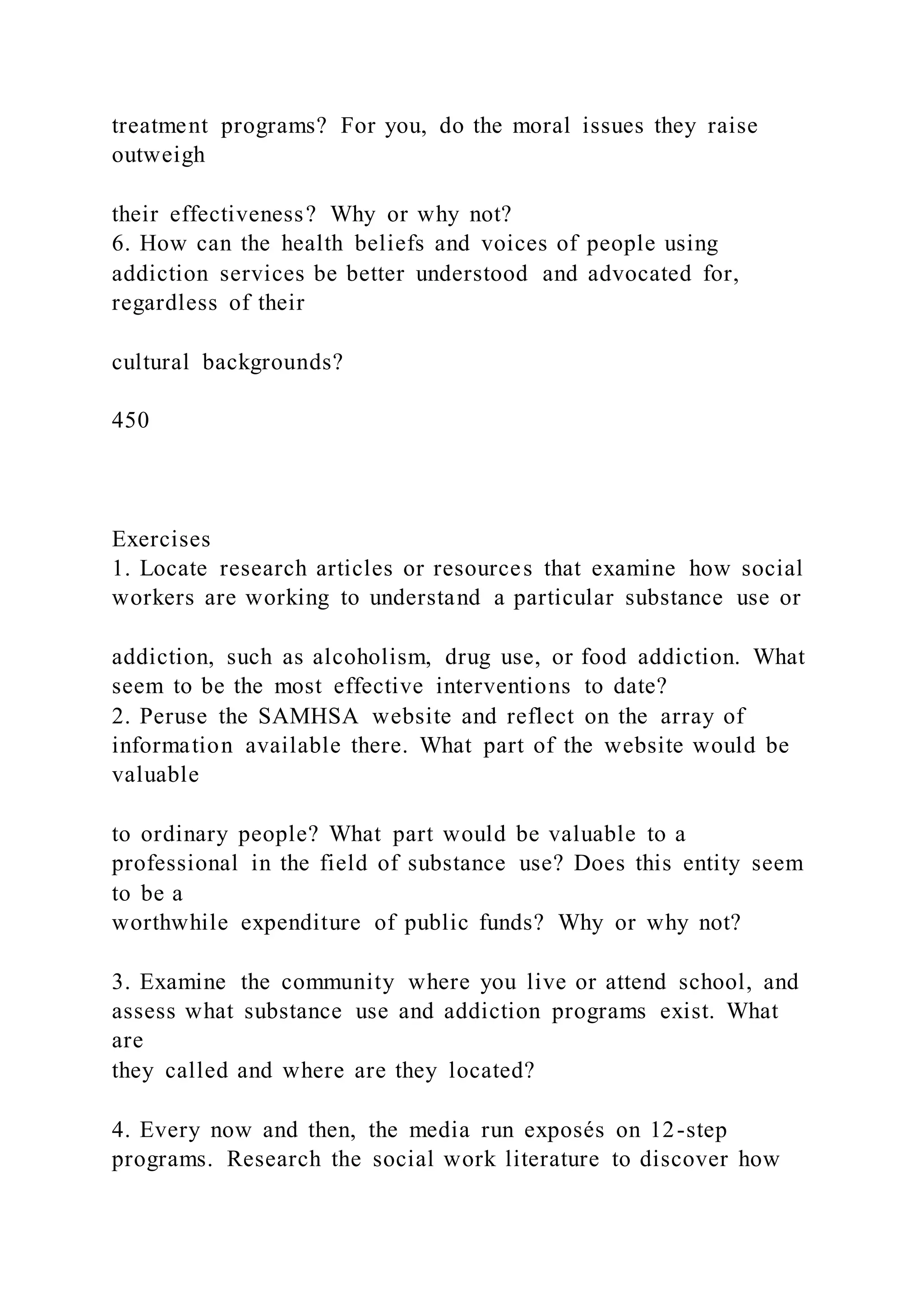 treatment programs? For you, do the moral issues they raise
outweigh
their effectiveness? Why or why not?
6. How can the health beliefs and voices of people using
addiction services be better understood and advocated for,
regardless of their
cultural backgrounds?
450
Exercises
1. Locate research articles or resources that examine how social
workers are working to understand a particular substance use or
addiction, such as alcoholism, drug use, or food addiction. What
seem to be the most effective interventions to date?
2. Peruse the SAMHSA website and reflect on the array of
information available there. What part of the website would be
valuable
to ordinary people? What part would be valuable to a
professional in the field of substance use? Does this entity seem
to be a
worthwhile expenditure of public funds? Why or why not?
3. Examine the community where you live or attend school, and
assess what substance use and addiction programs exist. What
are
they called and where are they located?
4. Every now and then, the media run exposés on 12-step
programs. Research the social work literature to discover how
 