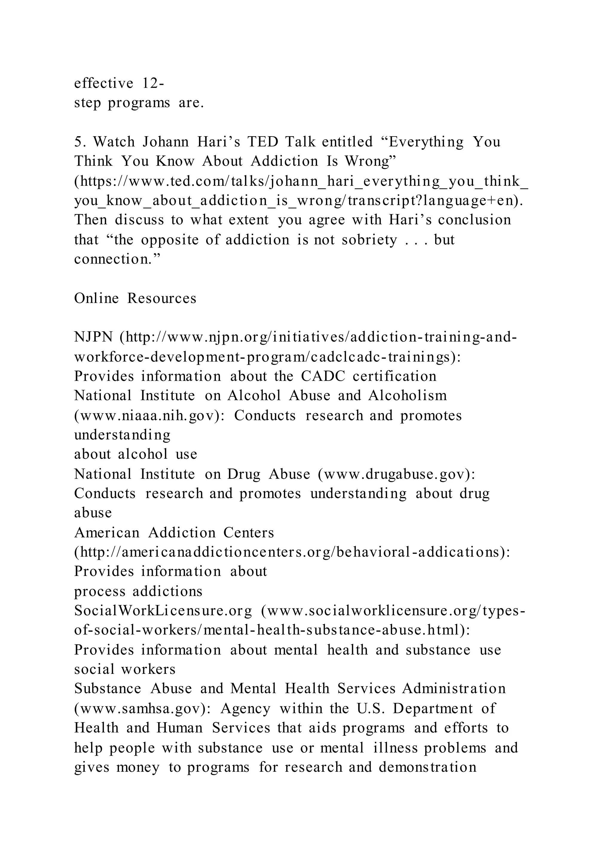 effective 12-
step programs are.
5. Watch Johann Hari’s TED Talk entitled “Everything You
Think You Know About Addiction Is Wrong”
(https://www.ted.com/talks/johann_hari_everything_you_think_
you_know_about_addiction_is_wrong/transcript?language+en).
Then discuss to what extent you agree with Hari’s conclusion
that “the opposite of addiction is not sobriety . . . but
connection.”
Online Resources
NJPN (http://www.njpn.org/initiatives/addiction-training-and-
workforce-development-program/cadclcadc-trainings):
Provides information about the CADC certification
National Institute on Alcohol Abuse and Alcoholism
(www.niaaa.nih.gov): Conducts research and promotes
understanding
about alcohol use
National Institute on Drug Abuse (www.drugabuse.gov):
Conducts research and promotes understanding about drug
abuse
American Addiction Centers
(http://americanaddictioncenters.org/behavioral-addications):
Provides information about
process addictions
SocialWorkLicensure.org (www.socialworklicensure.org/types-
of-social-workers/mental-health-substance-abuse.html):
Provides information about mental health and substance use
social workers
Substance Abuse and Mental Health Services Administration
(www.samhsa.gov): Agency within the U.S. Department of
Health and Human Services that aids programs and efforts to
help people with substance use or mental illness problems and
gives money to programs for research and demonstration
 