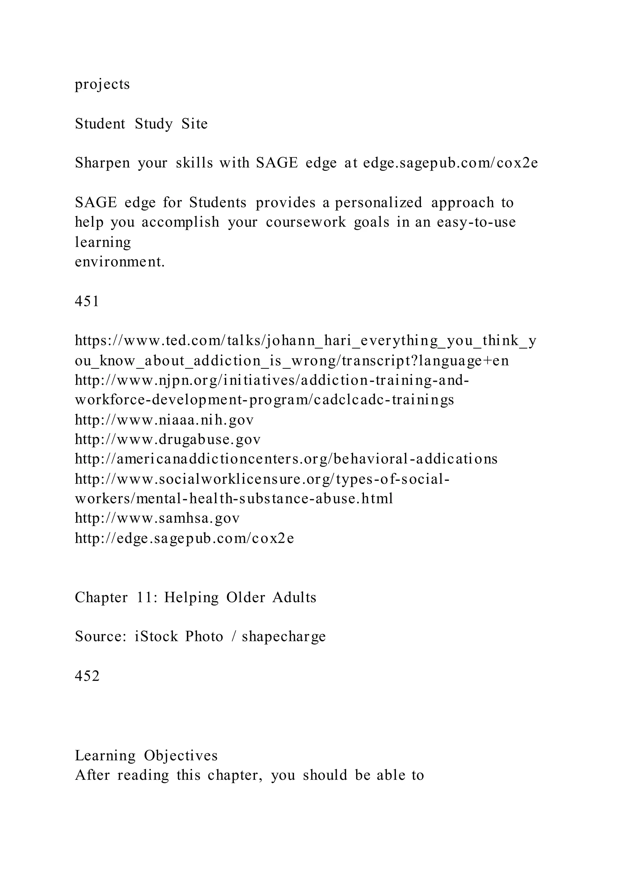 projects
Student Study Site
Sharpen your skills with SAGE edge at edge.sagepub.com/cox2e
SAGE edge for Students provides a personalized approach to
help you accomplish your coursework goals in an easy-to-use
learning
environment.
451
https://www.ted.com/talks/johann_hari_everything_you_think_y
ou_know_about_addiction_is_wrong/transcript?language+en
http://www.njpn.org/initiatives/addiction-training-and-
workforce-development-program/cadclcadc-trainings
http://www.niaaa.nih.gov
http://www.drugabuse.gov
http://americanaddictioncenters.org/behavioral-addications
http://www.socialworklicensure.org/types-of-social-
workers/mental-health-substance-abuse.html
http://www.samhsa.gov
http://edge.sagepub.com/cox2e
Chapter 11: Helping Older Adults
Source: iStock Photo / shapecharge
452
Learning Objectives
After reading this chapter, you should be able to
 