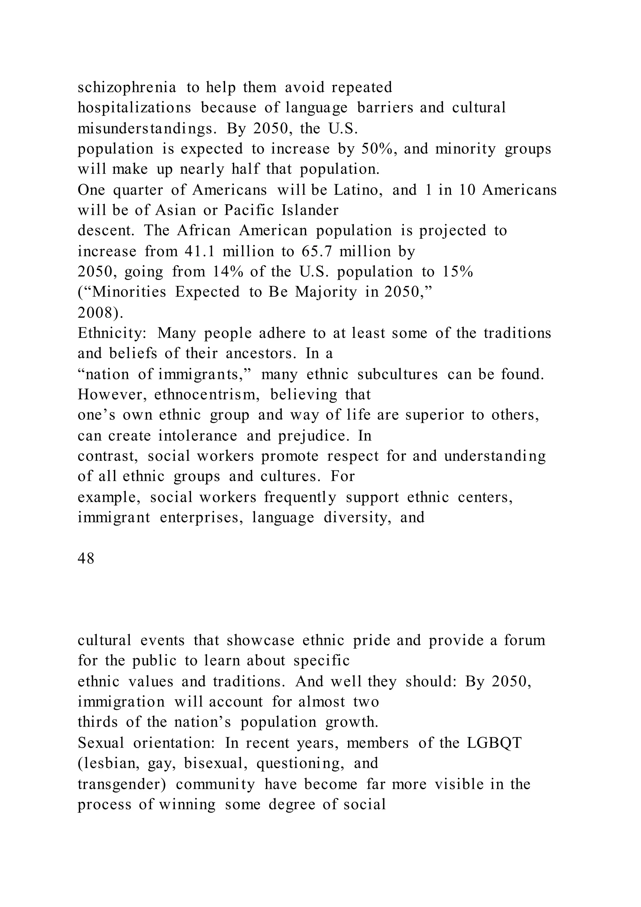 schizophrenia to help them avoid repeated
hospitalizations because of language barriers and cultural
misunderstandings. By 2050, the U.S.
population is expected to increase by 50%, and minority groups
will make up nearly half that population.
One quarter of Americans will be Latino, and 1 in 10 Americans
will be of Asian or Pacific Islander
descent. The African American population is projected to
increase from 41.1 million to 65.7 million by
2050, going from 14% of the U.S. population to 15%
(“Minorities Expected to Be Majority in 2050,”
2008).
Ethnicity: Many people adhere to at least some of the traditions
and beliefs of their ancestors. In a
“nation of immigrants,” many ethnic subcultures can be found.
However, ethnocentrism, believing that
one’s own ethnic group and way of life are superior to others,
can create intolerance and prejudice. In
contrast, social workers promote respect for and understanding
of all ethnic groups and cultures. For
example, social workers frequently support ethnic centers,
immigrant enterprises, language diversity, and
48
cultural events that showcase ethnic pride and provide a forum
for the public to learn about specific
ethnic values and traditions. And well they should: By 2050,
immigration will account for almost two
thirds of the nation’s population growth.
Sexual orientation: In recent years, members of the LGBQT
(lesbian, gay, bisexual, questioning, and
transgender) community have become far more visible in the
process of winning some degree of social
 