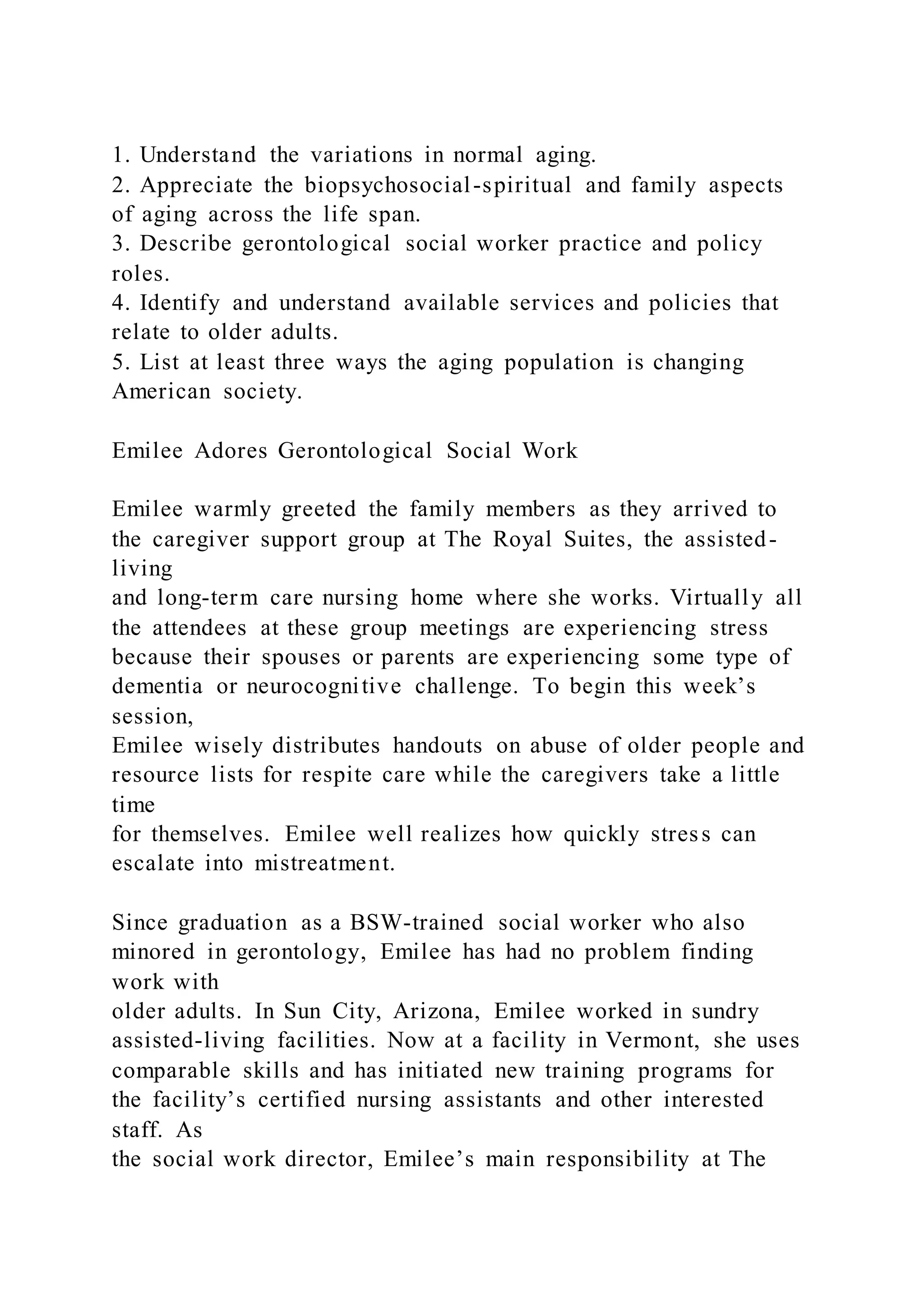 1. Understand the variations in normal aging.
2. Appreciate the biopsychosocial-spiritual and family aspects
of aging across the life span.
3. Describe gerontological social worker practice and policy
roles.
4. Identify and understand available services and policies that
relate to older adults.
5. List at least three ways the aging population is changing
American society.
Emilee Adores Gerontological Social Work
Emilee warmly greeted the family members as they arrived to
the caregiver support group at The Royal Suites, the assisted-
living
and long-term care nursing home where she works. Virtually all
the attendees at these group meetings are experiencing stress
because their spouses or parents are experiencing some type of
dementia or neurocognitive challenge. To begin this week’s
session,
Emilee wisely distributes handouts on abuse of older people and
resource lists for respite care while the caregivers take a little
time
for themselves. Emilee well realizes how quickly stress can
escalate into mistreatment.
Since graduation as a BSW-trained social worker who also
minored in gerontology, Emilee has had no problem finding
work with
older adults. In Sun City, Arizona, Emilee worked in sundry
assisted-living facilities. Now at a facility in Vermont, she uses
comparable skills and has initiated new training programs for
the facility’s certified nursing assistants and other interested
staff. As
the social work director, Emilee’s main responsibility at The
 