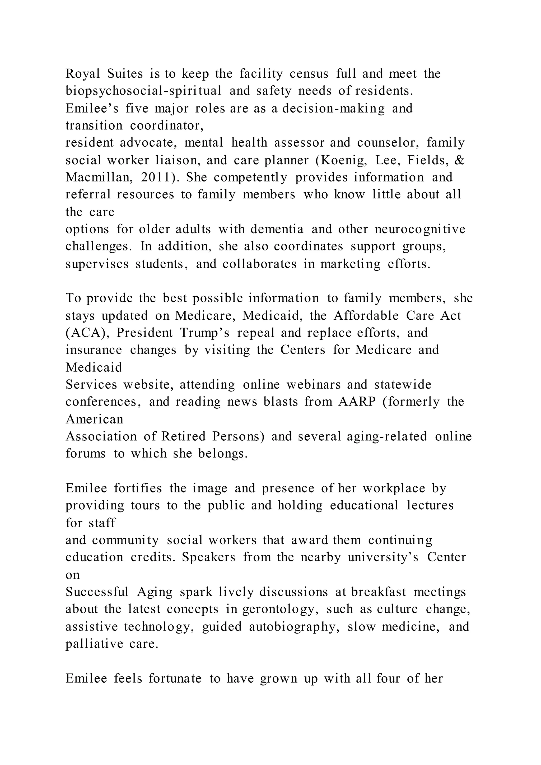 Royal Suites is to keep the facility census full and meet the
biopsychosocial-spiritual and safety needs of residents.
Emilee’s five major roles are as a decision-making and
transition coordinator,
resident advocate, mental health assessor and counselor, family
social worker liaison, and care planner (Koenig, Lee, Fields, &
Macmillan, 2011). She competently provides information and
referral resources to family members who know little about all
the care
options for older adults with dementia and other neurocognitive
challenges. In addition, she also coordinates support groups,
supervises students, and collaborates in marketing efforts.
To provide the best possible information to family members, she
stays updated on Medicare, Medicaid, the Affordable Care Act
(ACA), President Trump’s repeal and replace efforts, and
insurance changes by visiting the Centers for Medicare and
Medicaid
Services website, attending online webinars and statewide
conferences, and reading news blasts from AARP (formerly the
American
Association of Retired Persons) and several aging-related online
forums to which she belongs.
Emilee fortifies the image and presence of her workplace by
providing tours to the public and holding educational lectures
for staff
and community social workers that award them continuing
education credits. Speakers from the nearby university’s Center
on
Successful Aging spark lively discussions at breakfast meetings
about the latest concepts in gerontology, such as culture change,
assistive technology, guided autobiography, slow medicine, and
palliative care.
Emilee feels fortunate to have grown up with all four of her
 