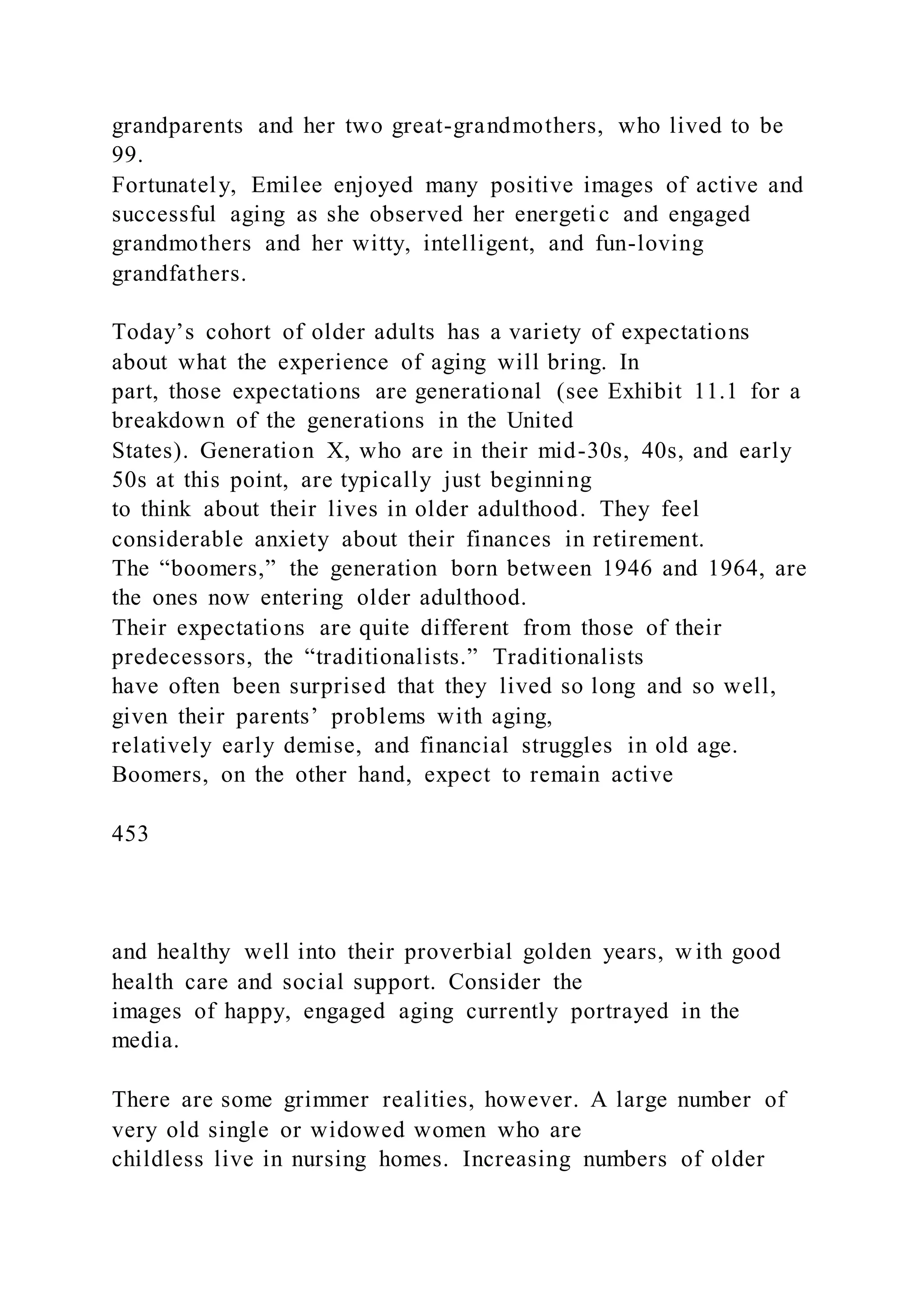 grandparents and her two great-grandmothers, who lived to be
99.
Fortunately, Emilee enjoyed many positive images of active and
successful aging as she observed her energetic and engaged
grandmothers and her witty, intelligent, and fun-loving
grandfathers.
Today’s cohort of older adults has a variety of expectations
about what the experience of aging will bring. In
part, those expectations are generational (see Exhibit 11.1 for a
breakdown of the generations in the United
States). Generation X, who are in their mid-30s, 40s, and early
50s at this point, are typically just beginning
to think about their lives in older adulthood. They feel
considerable anxiety about their finances in retirement.
The “boomers,” the generation born between 1946 and 1964, are
the ones now entering older adulthood.
Their expectations are quite different from those of their
predecessors, the “traditionalists.” Traditionalists
have often been surprised that they lived so long and so well,
given their parents’ problems with aging,
relatively early demise, and financial struggles in old age.
Boomers, on the other hand, expect to remain active
453
and healthy well into their proverbial golden years, w ith good
health care and social support. Consider the
images of happy, engaged aging currently portrayed in the
media.
There are some grimmer realities, however. A large number of
very old single or widowed women who are
childless live in nursing homes. Increasing numbers of older
 
