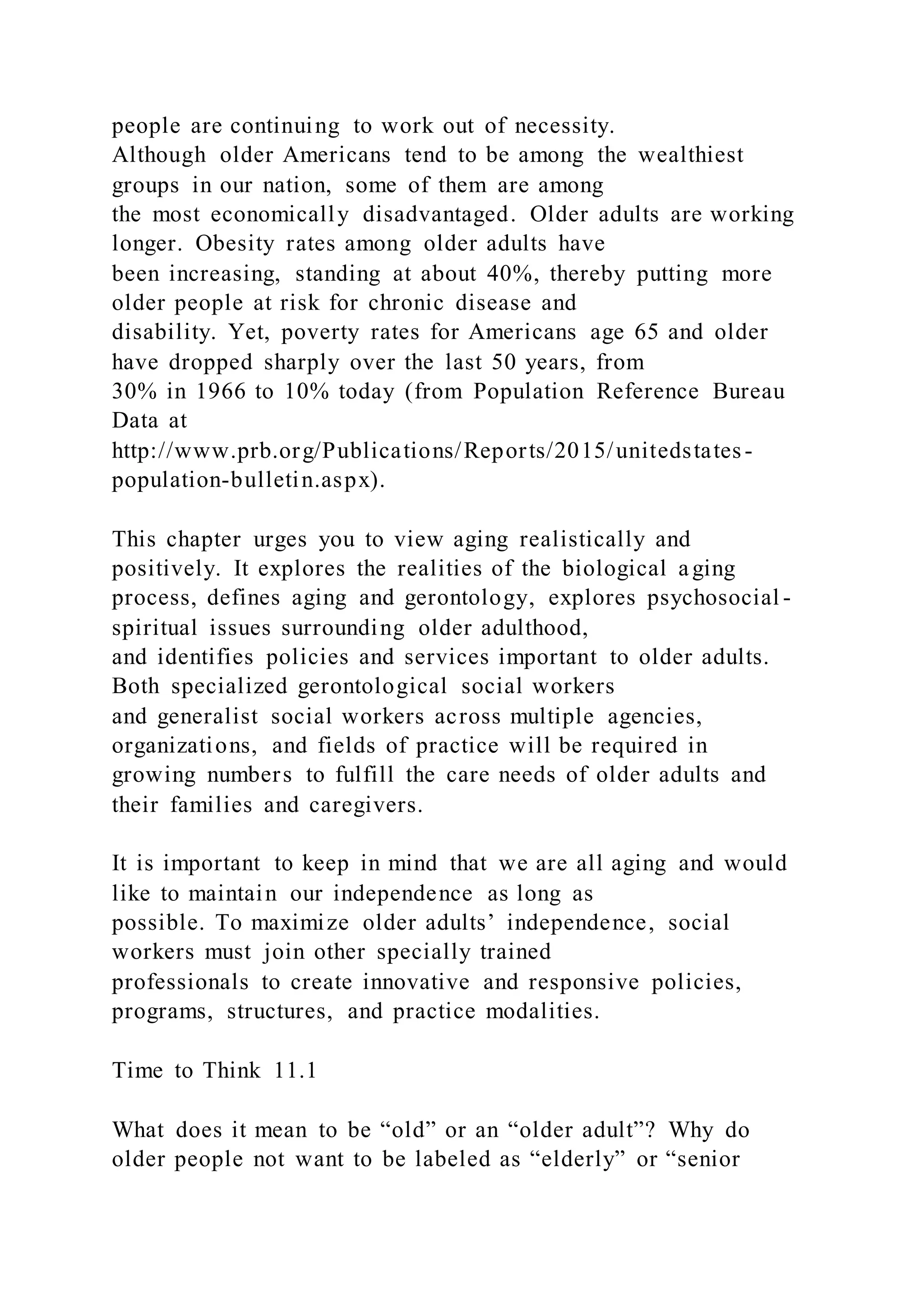 people are continuing to work out of necessity.
Although older Americans tend to be among the wealthiest
groups in our nation, some of them are among
the most economically disadvantaged. Older adults are working
longer. Obesity rates among older adults have
been increasing, standing at about 40%, thereby putting more
older people at risk for chronic disease and
disability. Yet, poverty rates for Americans age 65 and older
have dropped sharply over the last 50 years, from
30% in 1966 to 10% today (from Population Reference Bureau
Data at
http://www.prb.org/Publications/Reports/2015/unitedstates-
population-bulletin.aspx).
This chapter urges you to view aging realistically and
positively. It explores the realities of the biological aging
process, defines aging and gerontology, explores psychosocial -
spiritual issues surrounding older adulthood,
and identifies policies and services important to older adults.
Both specialized gerontological social workers
and generalist social workers across multiple agencies,
organizations, and fields of practice will be required in
growing numbers to fulfill the care needs of older adults and
their families and caregivers.
It is important to keep in mind that we are all aging and would
like to maintain our independence as long as
possible. To maximize older adults’ independence, social
workers must join other specially trained
professionals to create innovative and responsive policies,
programs, structures, and practice modalities.
Time to Think 11.1
What does it mean to be “old” or an “older adult”? Why do
older people not want to be labeled as “elderly” or “senior
 