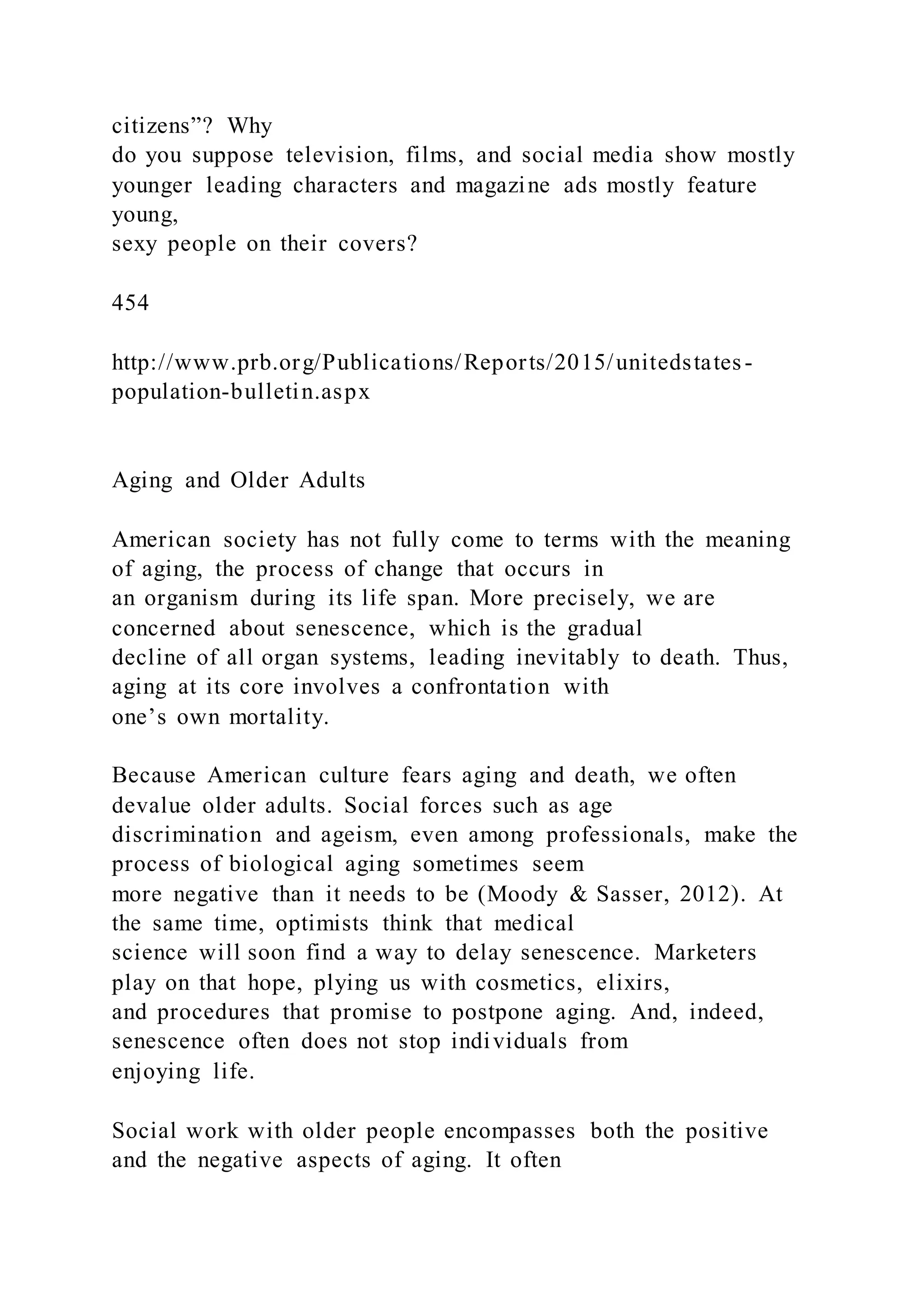 citizens”? Why
do you suppose television, films, and social media show mostly
younger leading characters and magazine ads mostly feature
young,
sexy people on their covers?
454
http://www.prb.org/Publications/Reports/2015/unitedstates-
population-bulletin.aspx
Aging and Older Adults
American society has not fully come to terms with the meaning
of aging, the process of change that occurs in
an organism during its life span. More precisely, we are
concerned about senescence, which is the gradual
decline of all organ systems, leading inevitably to death. Thus,
aging at its core involves a confrontation with
one’s own mortality.
Because American culture fears aging and death, we often
devalue older adults. Social forces such as age
discrimination and ageism, even among professionals, make the
process of biological aging sometimes seem
more negative than it needs to be (Moody & Sasser, 2012). At
the same time, optimists think that medical
science will soon find a way to delay senescence. Marketers
play on that hope, plying us with cosmetics, elixirs,
and procedures that promise to postpone aging. And, indeed,
senescence often does not stop individuals from
enjoying life.
Social work with older people encompasses both the positive
and the negative aspects of aging. It often
 
