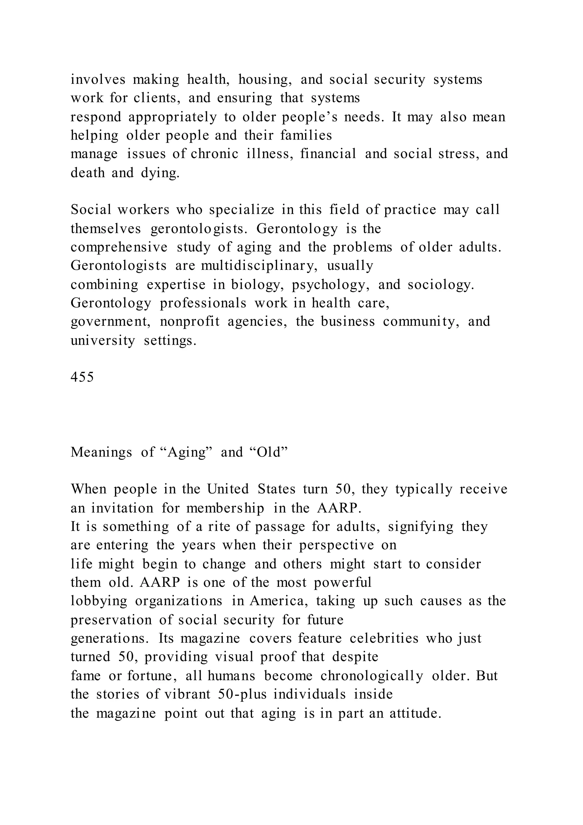 involves making health, housing, and social security systems
work for clients, and ensuring that systems
respond appropriately to older people’s needs. It may also mean
helping older people and their families
manage issues of chronic illness, financial and social stress, and
death and dying.
Social workers who specialize in this field of practice may call
themselves gerontologists. Gerontology is the
comprehensive study of aging and the problems of older adults.
Gerontologists are multidisciplinary, usually
combining expertise in biology, psychology, and sociology.
Gerontology professionals work in health care,
government, nonprofit agencies, the business community, and
university settings.
455
Meanings of “Aging” and “Old”
When people in the United States turn 50, they typically receive
an invitation for membership in the AARP.
It is something of a rite of passage for adults, signifying they
are entering the years when their perspective on
life might begin to change and others might start to consider
them old. AARP is one of the most powerful
lobbying organizations in America, taking up such causes as the
preservation of social security for future
generations. Its magazine covers feature celebrities who just
turned 50, providing visual proof that despite
fame or fortune, all humans become chronologically older. But
the stories of vibrant 50-plus individuals inside
the magazine point out that aging is in part an attitude.
 