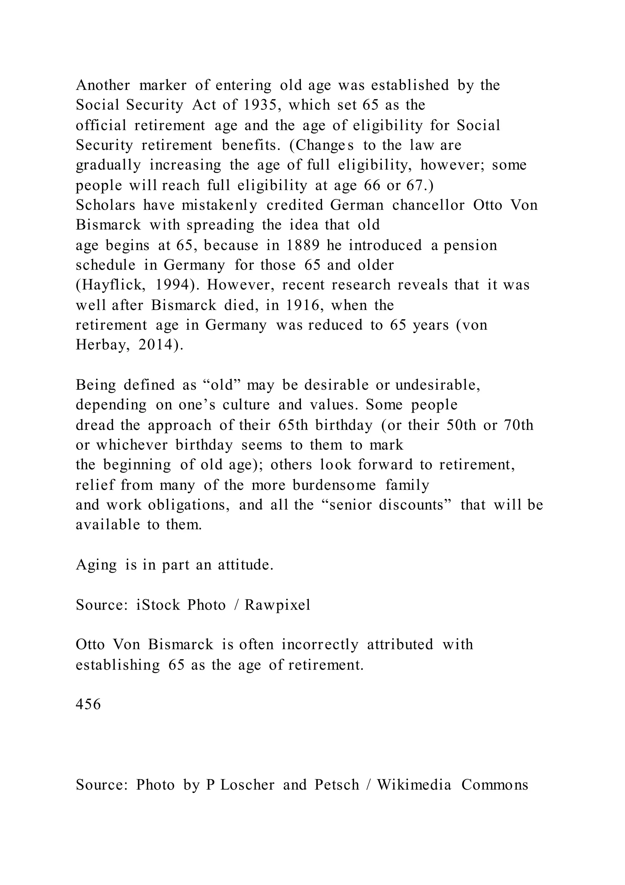 Another marker of entering old age was established by the
Social Security Act of 1935, which set 65 as the
official retirement age and the age of eligibility for Social
Security retirement benefits. (Change s to the law are
gradually increasing the age of full eligibility, however; some
people will reach full eligibility at age 66 or 67.)
Scholars have mistakenly credited German chancellor Otto Von
Bismarck with spreading the idea that old
age begins at 65, because in 1889 he introduced a pension
schedule in Germany for those 65 and older
(Hayflick, 1994). However, recent research reveals that it was
well after Bismarck died, in 1916, when the
retirement age in Germany was reduced to 65 years (von
Herbay, 2014).
Being defined as “old” may be desirable or undesirable,
depending on one’s culture and values. Some people
dread the approach of their 65th birthday (or their 50th or 70th
or whichever birthday seems to them to mark
the beginning of old age); others look forward to retirement,
relief from many of the more burdensome family
and work obligations, and all the “senior discounts” that will be
available to them.
Aging is in part an attitude.
Source: iStock Photo / Rawpixel
Otto Von Bismarck is often incorrectly attributed with
establishing 65 as the age of retirement.
456
Source: Photo by P Loscher and Petsch / Wikimedia Commons
 
