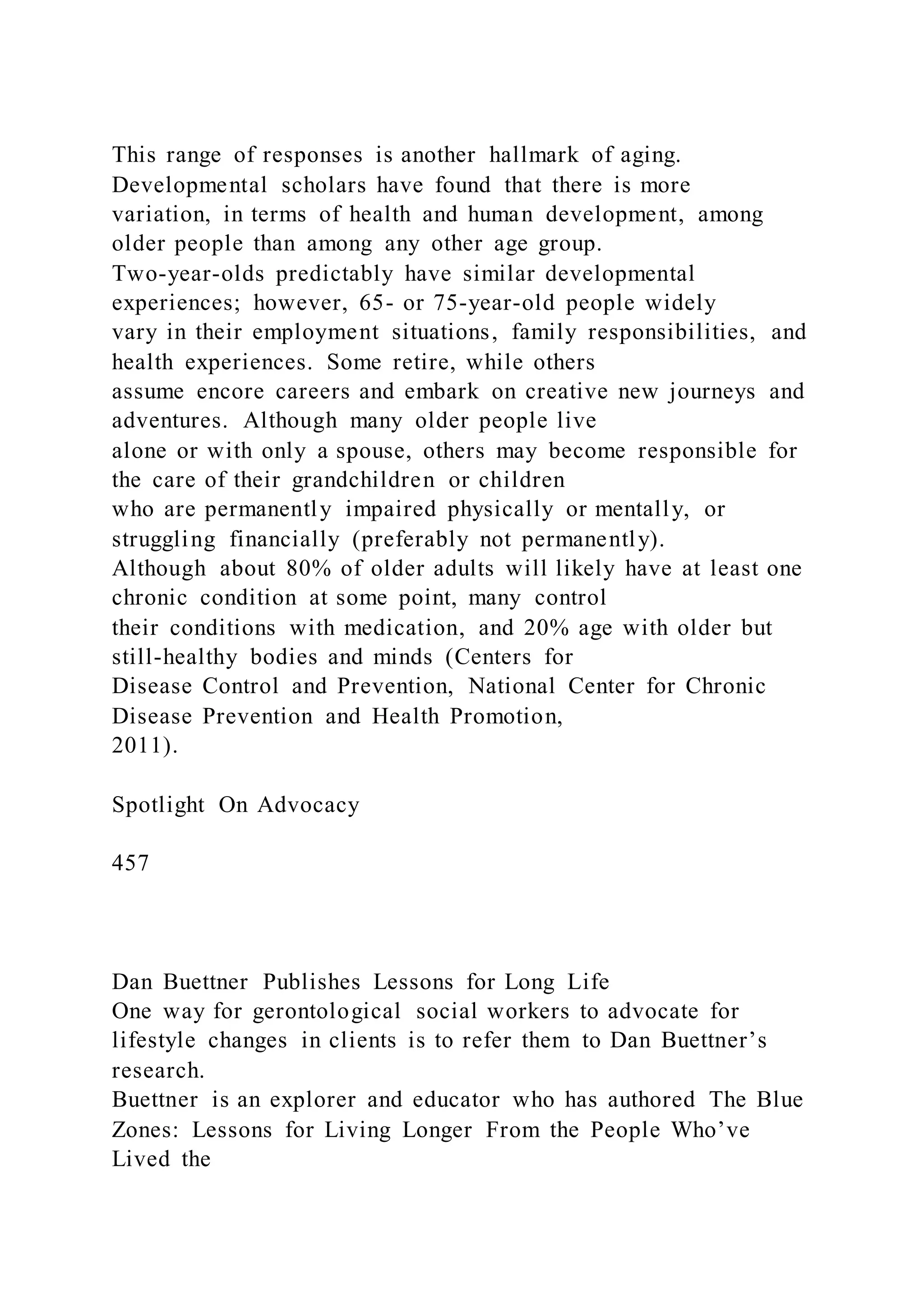 This range of responses is another hallmark of aging.
Developmental scholars have found that there is more
variation, in terms of health and human development, among
older people than among any other age group.
Two-year-olds predictably have similar developmental
experiences; however, 65- or 75-year-old people widely
vary in their employment situations, family responsibilities, and
health experiences. Some retire, while others
assume encore careers and embark on creative new journeys and
adventures. Although many older people live
alone or with only a spouse, others may become responsible for
the care of their grandchildren or children
who are permanently impaired physically or mentally, or
struggling financially (preferably not permanently).
Although about 80% of older adults will likely have at least one
chronic condition at some point, many control
their conditions with medication, and 20% age with older but
still-healthy bodies and minds (Centers for
Disease Control and Prevention, National Center for Chronic
Disease Prevention and Health Promotion,
2011).
Spotlight On Advocacy
457
Dan Buettner Publishes Lessons for Long Life
One way for gerontological social workers to advocate for
lifestyle changes in clients is to refer them to Dan Buettner’s
research.
Buettner is an explorer and educator who has authored The Blue
Zones: Lessons for Living Longer From the People Who’ve
Lived the
 