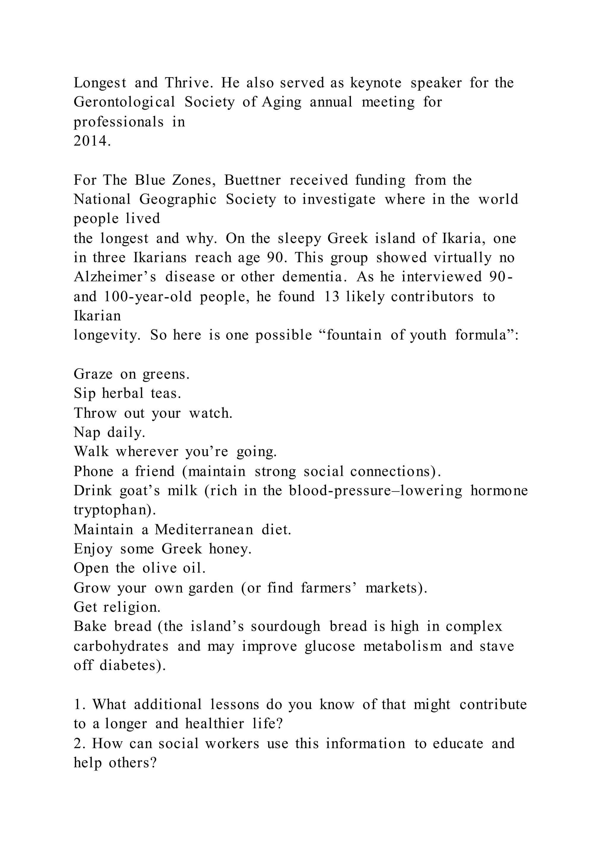 Longest and Thrive. He also served as keynote speaker for the
Gerontological Society of Aging annual meeting for
professionals in
2014.
For The Blue Zones, Buettner received funding from the
National Geographic Society to investigate where in the world
people lived
the longest and why. On the sleepy Greek island of Ikaria, one
in three Ikarians reach age 90. This group showed virtually no
Alzheimer’s disease or other dementia. As he interviewed 90-
and 100-year-old people, he found 13 likely contributors to
Ikarian
longevity. So here is one possible “fountain of youth formula”:
Graze on greens.
Sip herbal teas.
Throw out your watch.
Nap daily.
Walk wherever you’re going.
Phone a friend (maintain strong social connections).
Drink goat’s milk (rich in the blood-pressure–lowering hormone
tryptophan).
Maintain a Mediterranean diet.
Enjoy some Greek honey.
Open the olive oil.
Grow your own garden (or find farmers’ markets).
Get religion.
Bake bread (the island’s sourdough bread is high in complex
carbohydrates and may improve glucose metabolism and stave
off diabetes).
1. What additional lessons do you know of that might contribute
to a longer and healthier life?
2. How can social workers use this information to educate and
help others?
 
