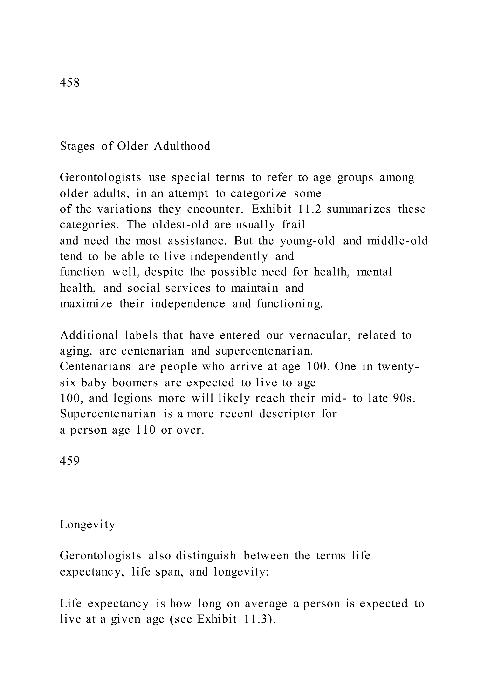 458
Stages of Older Adulthood
Gerontologists use special terms to refer to age groups among
older adults, in an attempt to categorize some
of the variations they encounter. Exhibit 11.2 summarizes these
categories. The oldest-old are usually frail
and need the most assistance. But the young-old and middle-old
tend to be able to live independently and
function well, despite the possible need for health, mental
health, and social services to maintain and
maximize their independence and functioning.
Additional labels that have entered our vernacular, related to
aging, are centenarian and supercentenarian.
Centenarians are people who arrive at age 100. One in twenty-
six baby boomers are expected to live to age
100, and legions more will likely reach their mid- to late 90s.
Supercentenarian is a more recent descriptor for
a person age 110 or over.
459
Longevity
Gerontologists also distinguish between the terms life
expectancy, life span, and longevity:
Life expectancy is how long on average a person is expected to
live at a given age (see Exhibit 11.3).
 