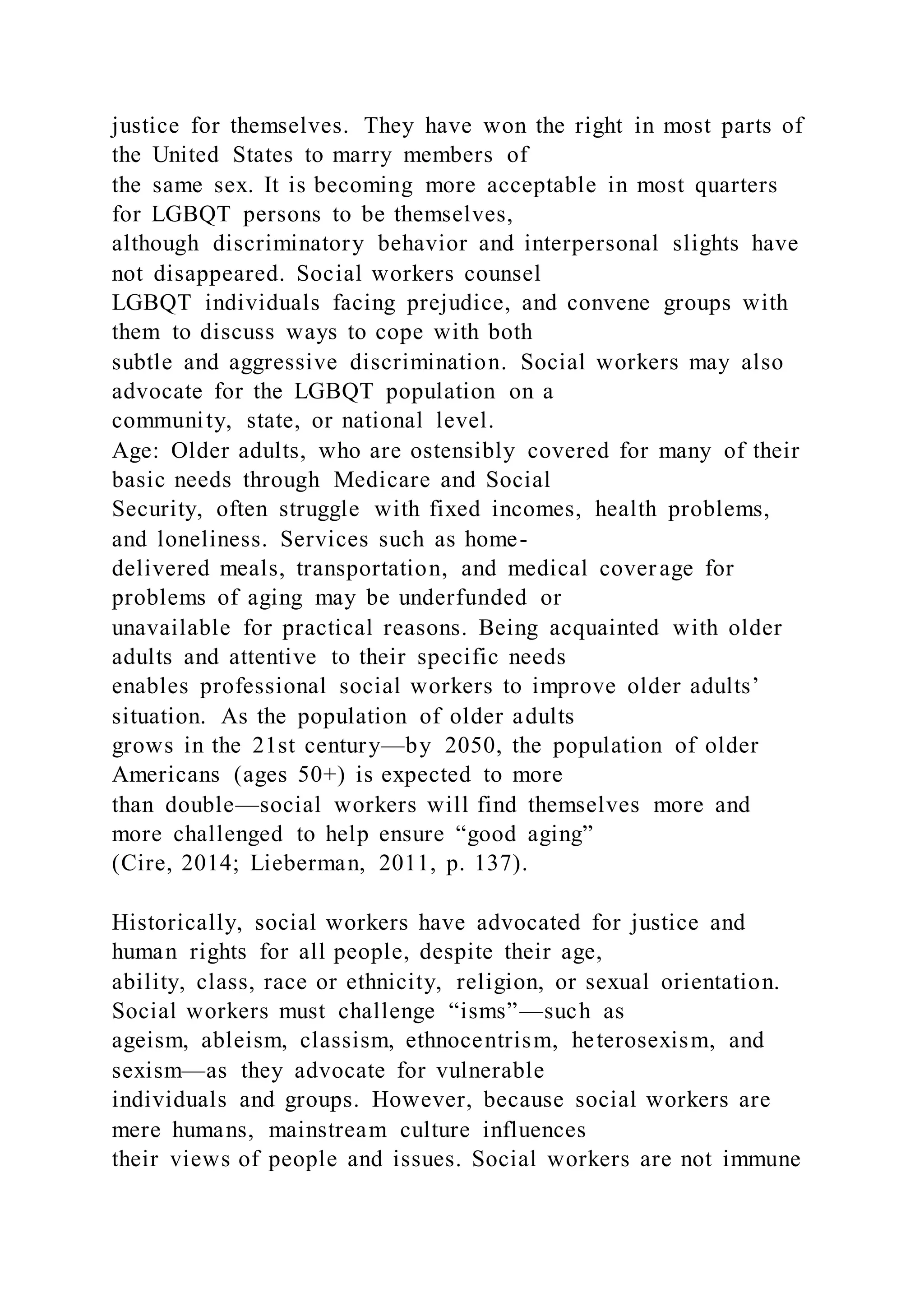 justice for themselves. They have won the right in most parts of
the United States to marry members of
the same sex. It is becoming more acceptable in most quarters
for LGBQT persons to be themselves,
although discriminatory behavior and interpersonal slights have
not disappeared. Social workers counsel
LGBQT individuals facing prejudice, and convene groups with
them to discuss ways to cope with both
subtle and aggressive discrimination. Social workers may also
advocate for the LGBQT population on a
community, state, or national level.
Age: Older adults, who are ostensibly covered for many of their
basic needs through Medicare and Social
Security, often struggle with fixed incomes, health problems,
and loneliness. Services such as home-
delivered meals, transportation, and medical coverage for
problems of aging may be underfunded or
unavailable for practical reasons. Being acquainted with older
adults and attentive to their specific needs
enables professional social workers to improve older adults’
situation. As the population of older adults
grows in the 21st century—by 2050, the population of older
Americans (ages 50+) is expected to more
than double—social workers will find themselves more and
more challenged to help ensure “good aging”
(Cire, 2014; Lieberman, 2011, p. 137).
Historically, social workers have advocated for justice and
human rights for all people, despite their age,
ability, class, race or ethnicity, religion, or sexual orientation.
Social workers must challenge “isms”—such as
ageism, ableism, classism, ethnocentrism, heterosexism, and
sexism—as they advocate for vulnerable
individuals and groups. However, because social workers are
mere humans, mainstream culture influences
their views of people and issues. Social workers are not immune
 