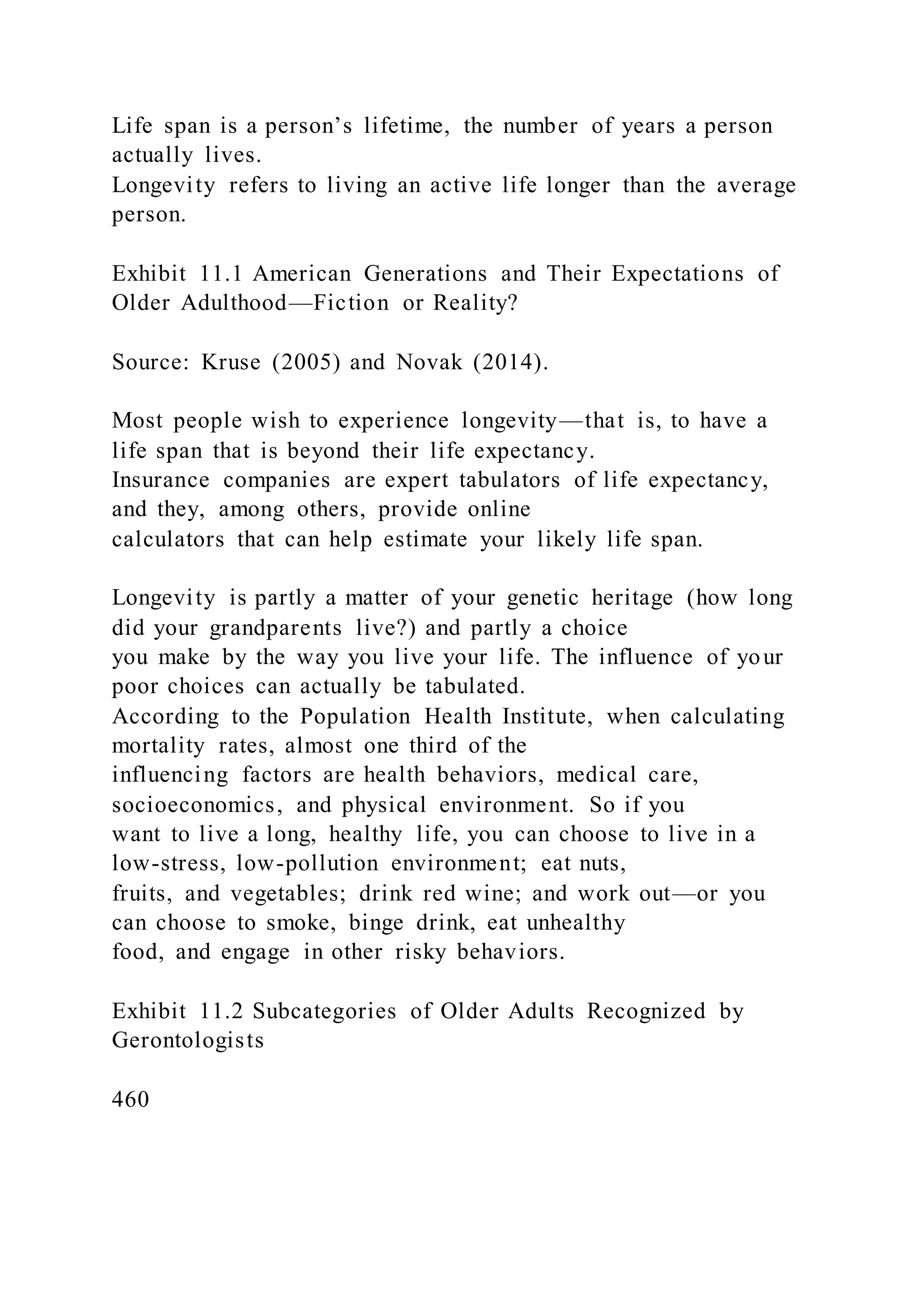 Life span is a person’s lifetime, the number of years a person
actually lives.
Longevity refers to living an active life longer than the average
person.
Exhibit 11.1 American Generations and Their Expectations of
Older Adulthood—Fiction or Reality?
Source: Kruse (2005) and Novak (2014).
Most people wish to experience longevity—that is, to have a
life span that is beyond their life expectancy.
Insurance companies are expert tabulators of life expectancy,
and they, among others, provide online
calculators that can help estimate your likely life span.
Longevity is partly a matter of your genetic heritage (how long
did your grandparents live?) and partly a choice
you make by the way you live your life. The influence of your
poor choices can actually be tabulated.
According to the Population Health Institute, when calculating
mortality rates, almost one third of the
influencing factors are health behaviors, medical care,
socioeconomics, and physical environment. So if you
want to live a long, healthy life, you can choose to live in a
low-stress, low-pollution environment; eat nuts,
fruits, and vegetables; drink red wine; and work out—or you
can choose to smoke, binge drink, eat unhealthy
food, and engage in other risky behaviors.
Exhibit 11.2 Subcategories of Older Adults Recognized by
Gerontologists
460
 