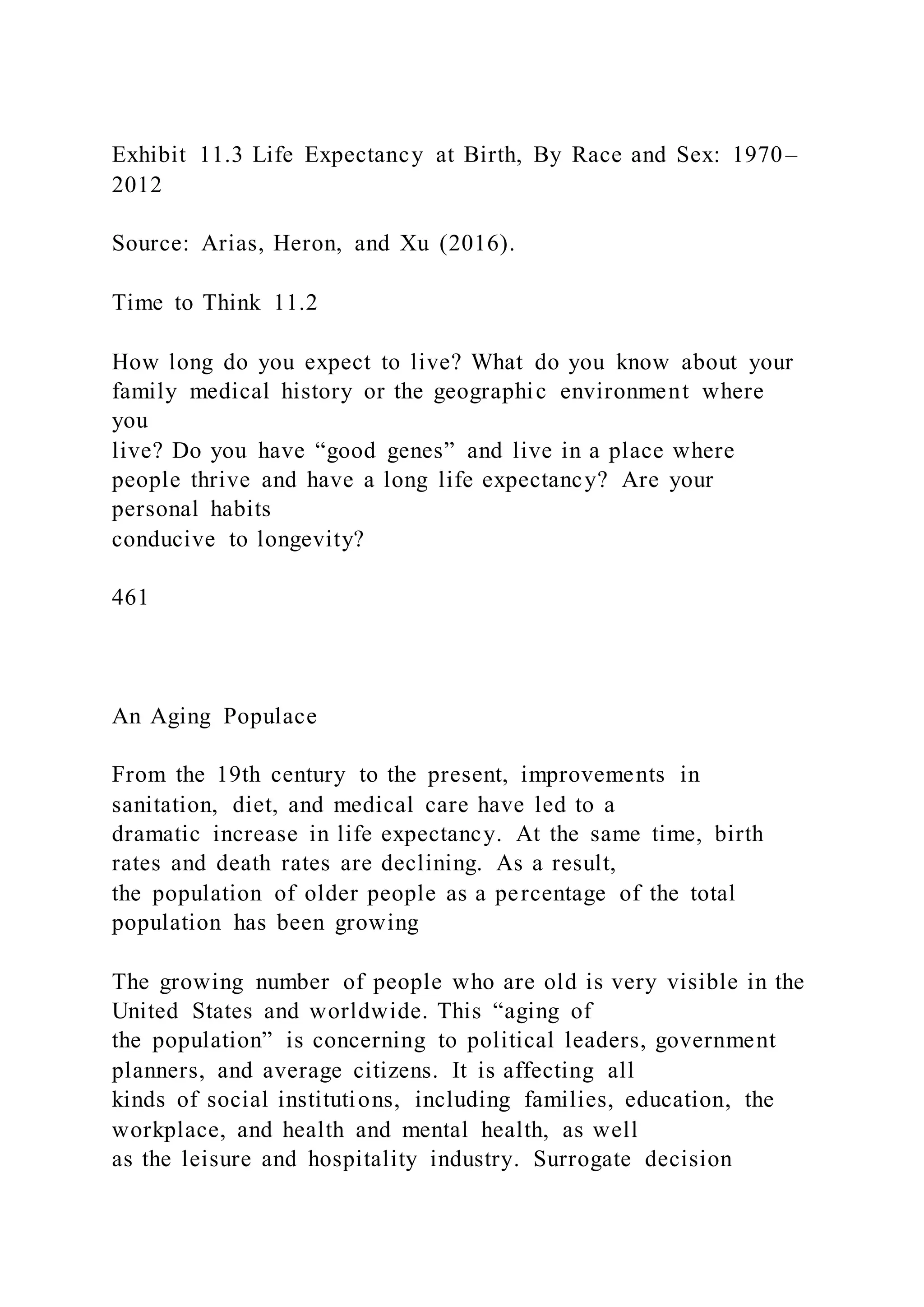 Exhibit 11.3 Life Expectancy at Birth, By Race and Sex: 1970–
2012
Source: Arias, Heron, and Xu (2016).
Time to Think 11.2
How long do you expect to live? What do you know about your
family medical history or the geographic environment where
you
live? Do you have “good genes” and live in a place where
people thrive and have a long life expectancy? Are your
personal habits
conducive to longevity?
461
An Aging Populace
From the 19th century to the present, improvements in
sanitation, diet, and medical care have led to a
dramatic increase in life expectancy. At the same time, birth
rates and death rates are declining. As a result,
the population of older people as a percentage of the total
population has been growing
The growing number of people who are old is very visible in the
United States and worldwide. This “aging of
the population” is concerning to political leaders, government
planners, and average citizens. It is affecting all
kinds of social institutions, including families, education, the
workplace, and health and mental health, as well
as the leisure and hospitality industry. Surrogate decision
 