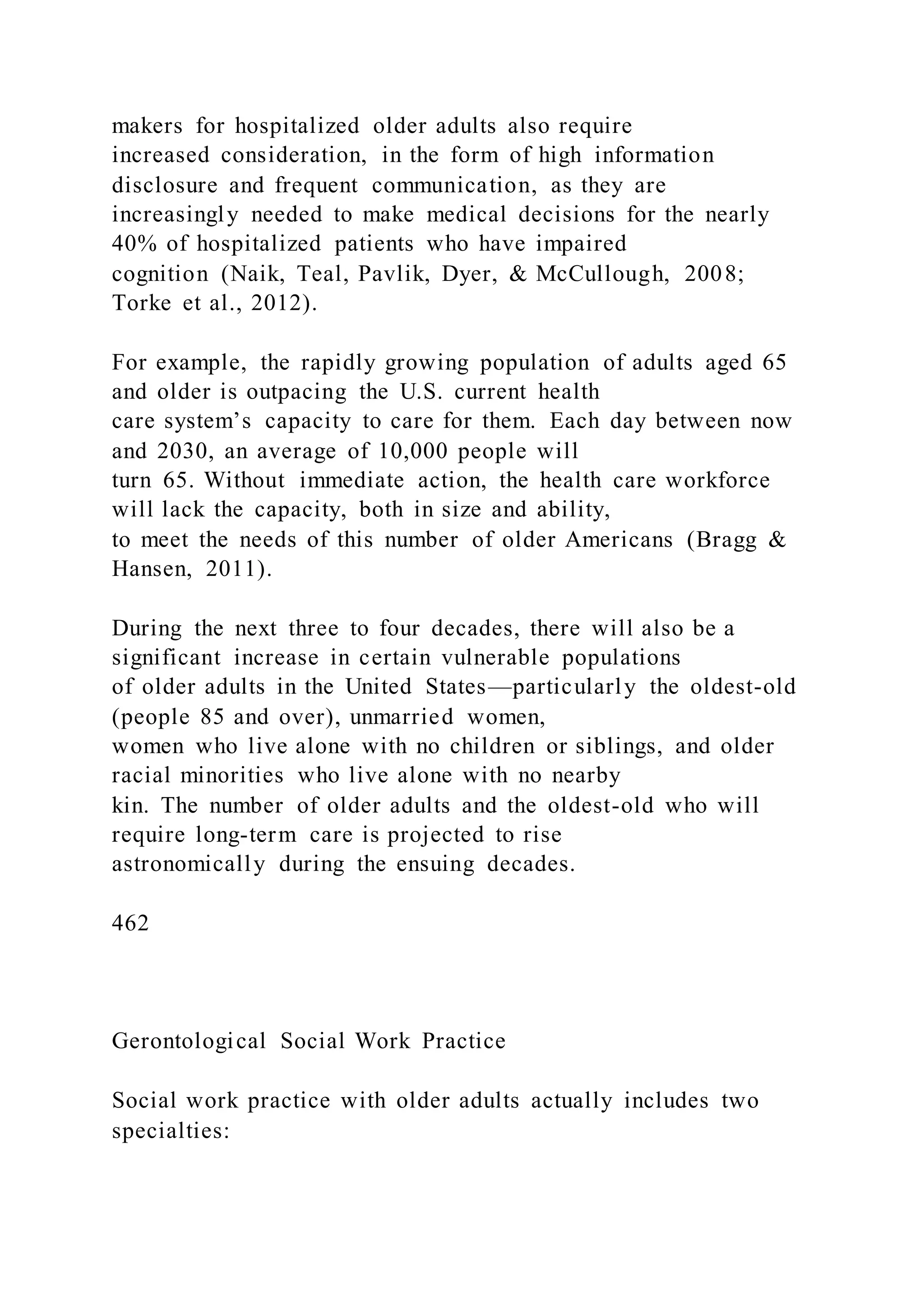 makers for hospitalized older adults also require
increased consideration, in the form of high information
disclosure and frequent communication, as they are
increasingly needed to make medical decisions for the nearly
40% of hospitalized patients who have impaired
cognition (Naik, Teal, Pavlik, Dyer, & McCullough, 2008;
Torke et al., 2012).
For example, the rapidly growing population of adults aged 65
and older is outpacing the U.S. current health
care system’s capacity to care for them. Each day between now
and 2030, an average of 10,000 people will
turn 65. Without immediate action, the health care workforce
will lack the capacity, both in size and ability,
to meet the needs of this number of older Americans (Bragg &
Hansen, 2011).
During the next three to four decades, there will also be a
significant increase in certain vulnerable populations
of older adults in the United States—particularly the oldest-old
(people 85 and over), unmarried women,
women who live alone with no children or siblings, and older
racial minorities who live alone with no nearby
kin. The number of older adults and the oldest-old who will
require long-term care is projected to rise
astronomically during the ensuing decades.
462
Gerontological Social Work Practice
Social work practice with older adults actually includes two
specialties:
 