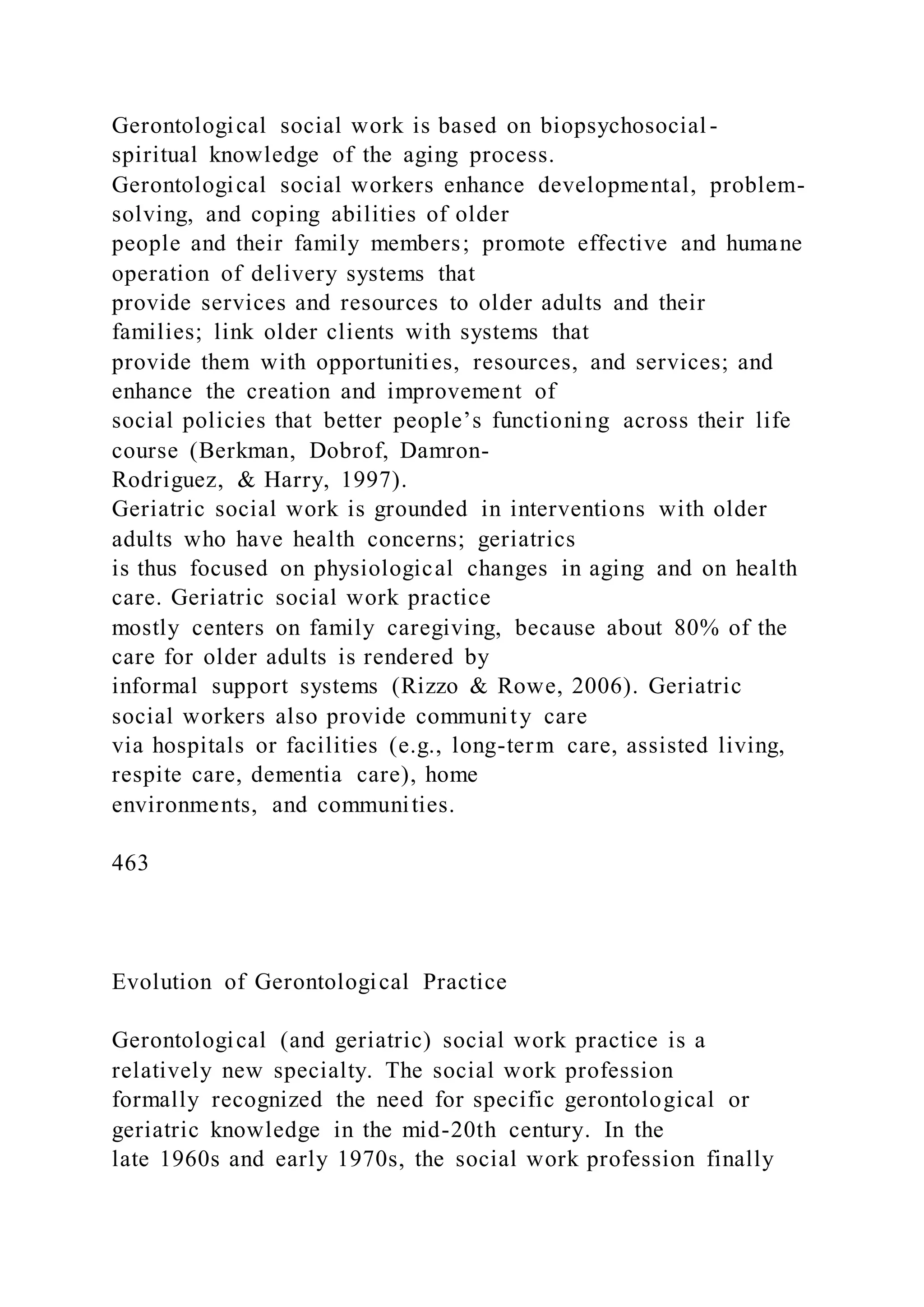 Gerontological social work is based on biopsychosocial -
spiritual knowledge of the aging process.
Gerontological social workers enhance developmental, problem-
solving, and coping abilities of older
people and their family members; promote effective and humane
operation of delivery systems that
provide services and resources to older adults and their
families; link older clients with systems that
provide them with opportunities, resources, and services; and
enhance the creation and improvement of
social policies that better people’s functioning across their life
course (Berkman, Dobrof, Damron-
Rodriguez, & Harry, 1997).
Geriatric social work is grounded in interventions with older
adults who have health concerns; geriatrics
is thus focused on physiological changes in aging and on health
care. Geriatric social work practice
mostly centers on family caregiving, because about 80% of the
care for older adults is rendered by
informal support systems (Rizzo & Rowe, 2006). Geriatric
social workers also provide community care
via hospitals or facilities (e.g., long-term care, assisted living,
respite care, dementia care), home
environments, and communities.
463
Evolution of Gerontological Practice
Gerontological (and geriatric) social work practice is a
relatively new specialty. The social work profession
formally recognized the need for specific gerontological or
geriatric knowledge in the mid-20th century. In the
late 1960s and early 1970s, the social work profession finally
 