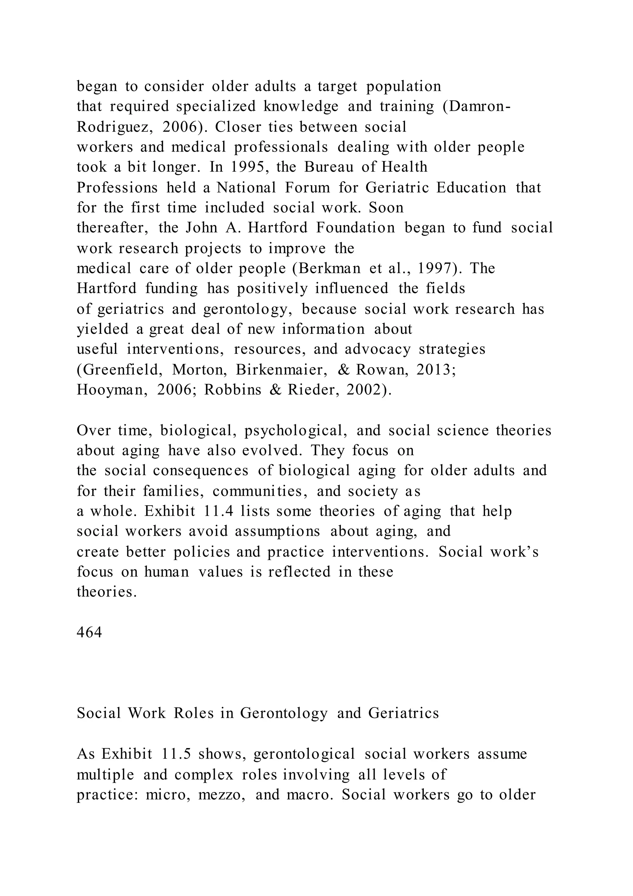 began to consider older adults a target population
that required specialized knowledge and training (Damron-
Rodriguez, 2006). Closer ties between social
workers and medical professionals dealing with older people
took a bit longer. In 1995, the Bureau of Health
Professions held a National Forum for Geriatric Education that
for the first time included social work. Soon
thereafter, the John A. Hartford Foundation began to fund social
work research projects to improve the
medical care of older people (Berkman et al., 1997). The
Hartford funding has positively influenced the fields
of geriatrics and gerontology, because social work research has
yielded a great deal of new information about
useful interventions, resources, and advocacy strategies
(Greenfield, Morton, Birkenmaier, & Rowan, 2013;
Hooyman, 2006; Robbins & Rieder, 2002).
Over time, biological, psychological, and social science theories
about aging have also evolved. They focus on
the social consequences of biological aging for older adults and
for their families, communities, and society as
a whole. Exhibit 11.4 lists some theories of aging that help
social workers avoid assumptions about aging, and
create better policies and practice interventions. Social work’s
focus on human values is reflected in these
theories.
464
Social Work Roles in Gerontology and Geriatrics
As Exhibit 11.5 shows, gerontological social workers assume
multiple and complex roles involving all levels of
practice: micro, mezzo, and macro. Social workers go to older
 