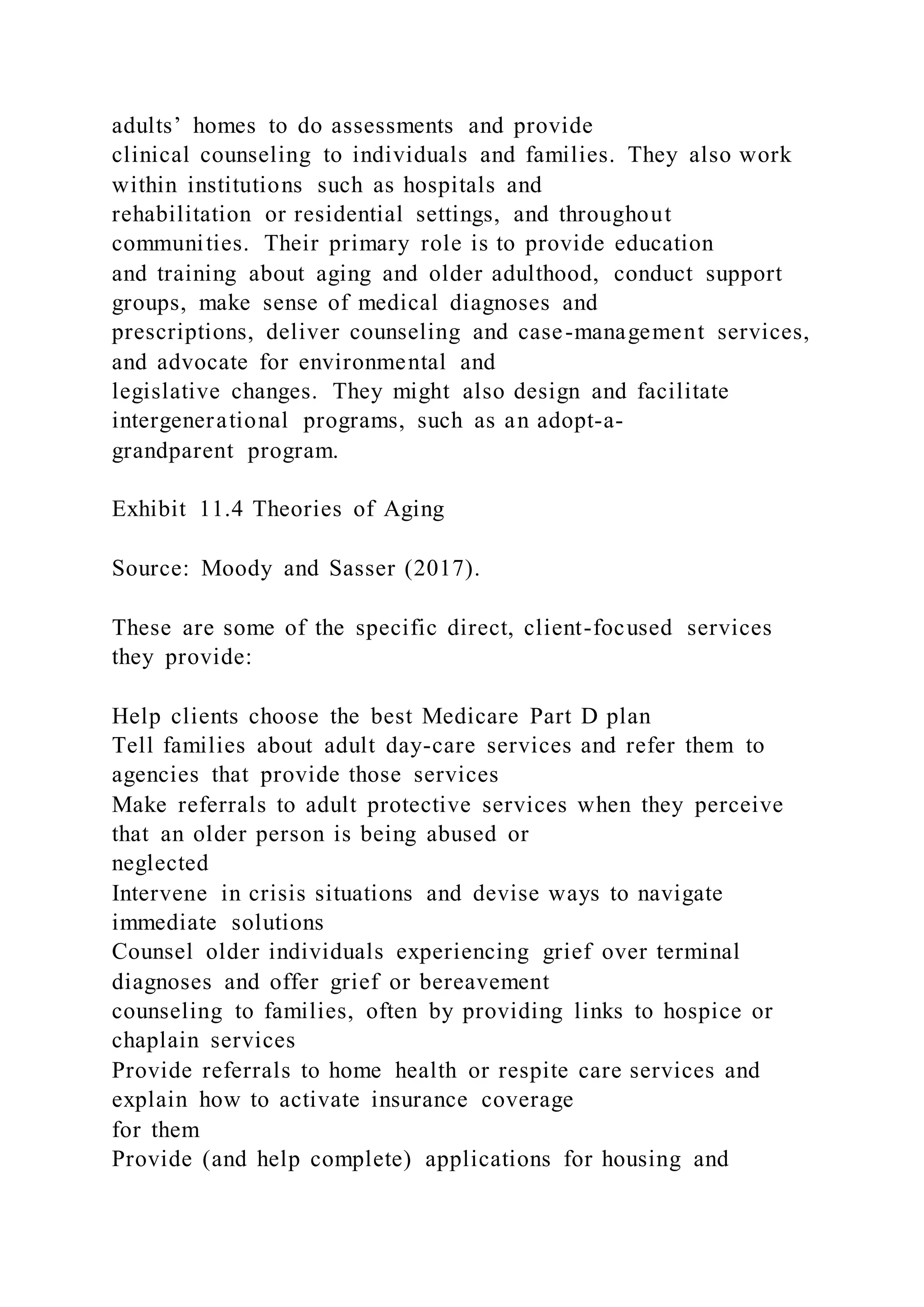 adults’ homes to do assessments and provide
clinical counseling to individuals and families. They also work
within institutions such as hospitals and
rehabilitation or residential settings, and throughout
communities. Their primary role is to provide education
and training about aging and older adulthood, conduct support
groups, make sense of medical diagnoses and
prescriptions, deliver counseling and case-management services,
and advocate for environmental and
legislative changes. They might also design and facilitate
intergenerational programs, such as an adopt-a-
grandparent program.
Exhibit 11.4 Theories of Aging
Source: Moody and Sasser (2017).
These are some of the specific direct, client-focused services
they provide:
Help clients choose the best Medicare Part D plan
Tell families about adult day-care services and refer them to
agencies that provide those services
Make referrals to adult protective services when they perceive
that an older person is being abused or
neglected
Intervene in crisis situations and devise ways to navigate
immediate solutions
Counsel older individuals experiencing grief over terminal
diagnoses and offer grief or bereavement
counseling to families, often by providing links to hospice or
chaplain services
Provide referrals to home health or respite care services and
explain how to activate insurance coverage
for them
Provide (and help complete) applications for housing and
 