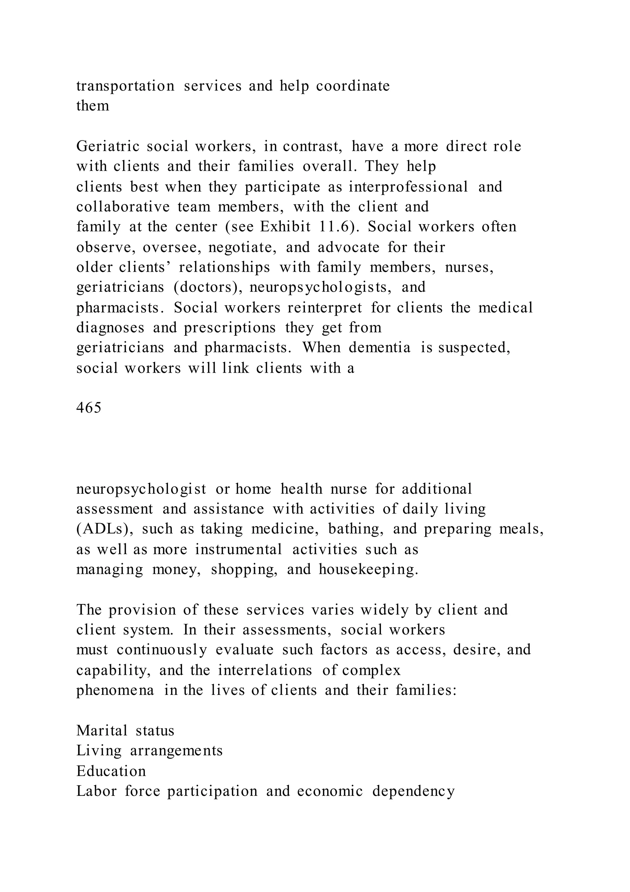transportation services and help coordinate
them
Geriatric social workers, in contrast, have a more direct role
with clients and their families overall. They help
clients best when they participate as interprofessional and
collaborative team members, with the client and
family at the center (see Exhibit 11.6). Social workers often
observe, oversee, negotiate, and advocate for their
older clients’ relationships with family members, nurses,
geriatricians (doctors), neuropsychologists, and
pharmacists. Social workers reinterpret for clients the medical
diagnoses and prescriptions they get from
geriatricians and pharmacists. When dementia is suspected,
social workers will link clients with a
465
neuropsychologist or home health nurse for additional
assessment and assistance with activities of daily living
(ADLs), such as taking medicine, bathing, and preparing meals,
as well as more instrumental activities such as
managing money, shopping, and housekeeping.
The provision of these services varies widely by client and
client system. In their assessments, social workers
must continuously evaluate such factors as access, desire, and
capability, and the interrelations of complex
phenomena in the lives of clients and their families:
Marital status
Living arrangements
Education
Labor force participation and economic dependency
 