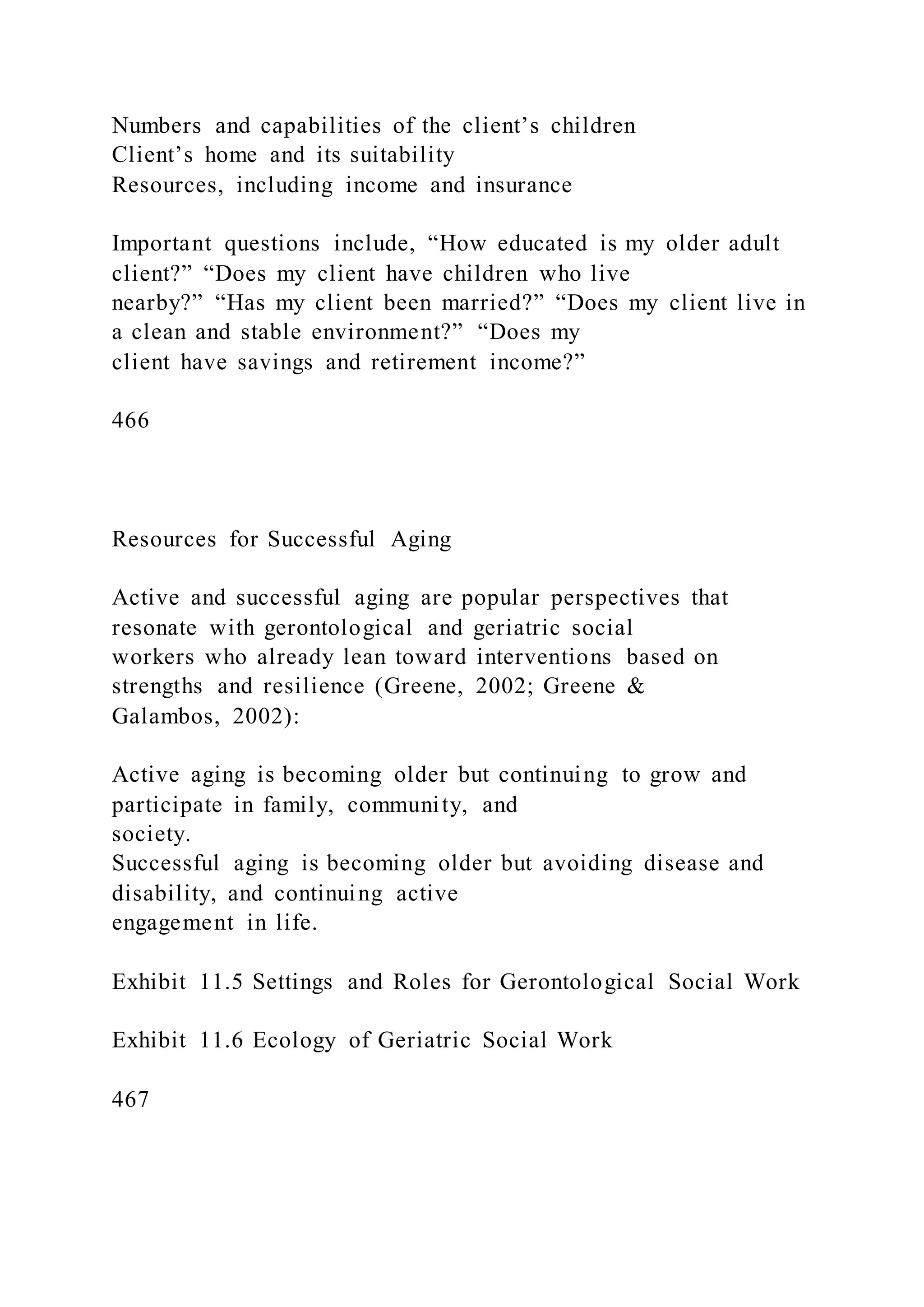 Numbers and capabilities of the client’s children
Client’s home and its suitability
Resources, including income and insurance
Important questions include, “How educated is my older adult
client?” “Does my client have children who live
nearby?” “Has my client been married?” “Does my client live in
a clean and stable environment?” “Does my
client have savings and retirement income?”
466
Resources for Successful Aging
Active and successful aging are popular perspectives that
resonate with gerontological and geriatric social
workers who already lean toward interventions based on
strengths and resilience (Greene, 2002; Greene &
Galambos, 2002):
Active aging is becoming older but continuing to grow and
participate in family, community, and
society.
Successful aging is becoming older but avoiding disease and
disability, and continuing active
engagement in life.
Exhibit 11.5 Settings and Roles for Gerontological Social Work
Exhibit 11.6 Ecology of Geriatric Social Work
467
 