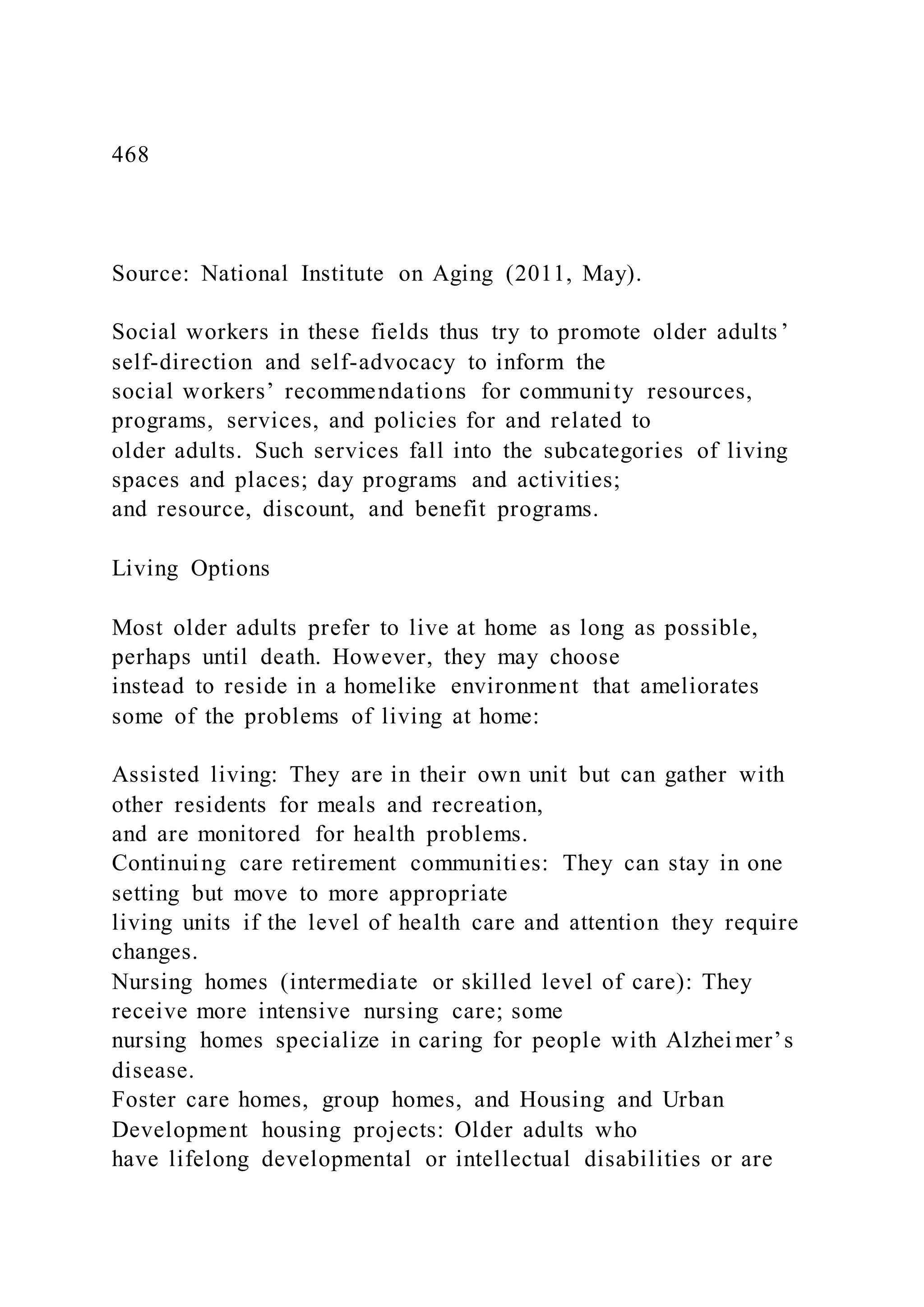 468
Source: National Institute on Aging (2011, May).
Social workers in these fields thus try to promote older adults ’
self-direction and self-advocacy to inform the
social workers’ recommendations for community resources,
programs, services, and policies for and related to
older adults. Such services fall into the subcategories of living
spaces and places; day programs and activities;
and resource, discount, and benefit programs.
Living Options
Most older adults prefer to live at home as long as possible,
perhaps until death. However, they may choose
instead to reside in a homelike environment that ameliorates
some of the problems of living at home:
Assisted living: They are in their own unit but can gather with
other residents for meals and recreation,
and are monitored for health problems.
Continuing care retirement communities: They can stay in one
setting but move to more appropriate
living units if the level of health care and attention they require
changes.
Nursing homes (intermediate or skilled level of care): They
receive more intensive nursing care; some
nursing homes specialize in caring for people with Alzhei mer’s
disease.
Foster care homes, group homes, and Housing and Urban
Development housing projects: Older adults who
have lifelong developmental or intellectual disabilities or are
 