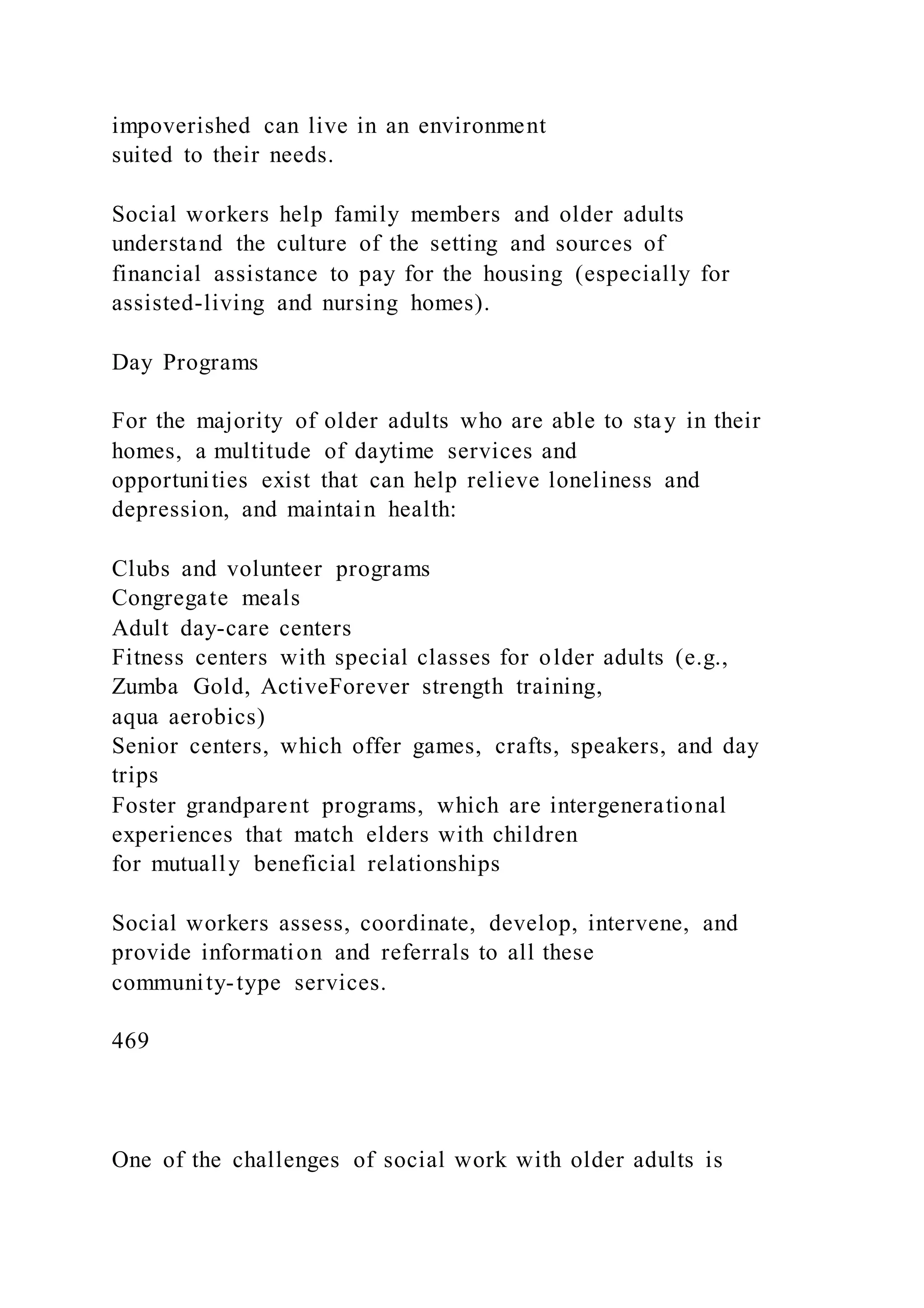impoverished can live in an environment
suited to their needs.
Social workers help family members and older adults
understand the culture of the setting and sources of
financial assistance to pay for the housing (especially for
assisted-living and nursing homes).
Day Programs
For the majority of older adults who are able to stay in their
homes, a multitude of daytime services and
opportunities exist that can help relieve loneliness and
depression, and maintain health:
Clubs and volunteer programs
Congregate meals
Adult day-care centers
Fitness centers with special classes for older adults (e.g.,
Zumba Gold, ActiveForever strength training,
aqua aerobics)
Senior centers, which offer games, crafts, speakers, and day
trips
Foster grandparent programs, which are intergenerational
experiences that match elders with children
for mutually beneficial relationships
Social workers assess, coordinate, develop, intervene, and
provide information and referrals to all these
community-type services.
469
One of the challenges of social work with older adults is
 