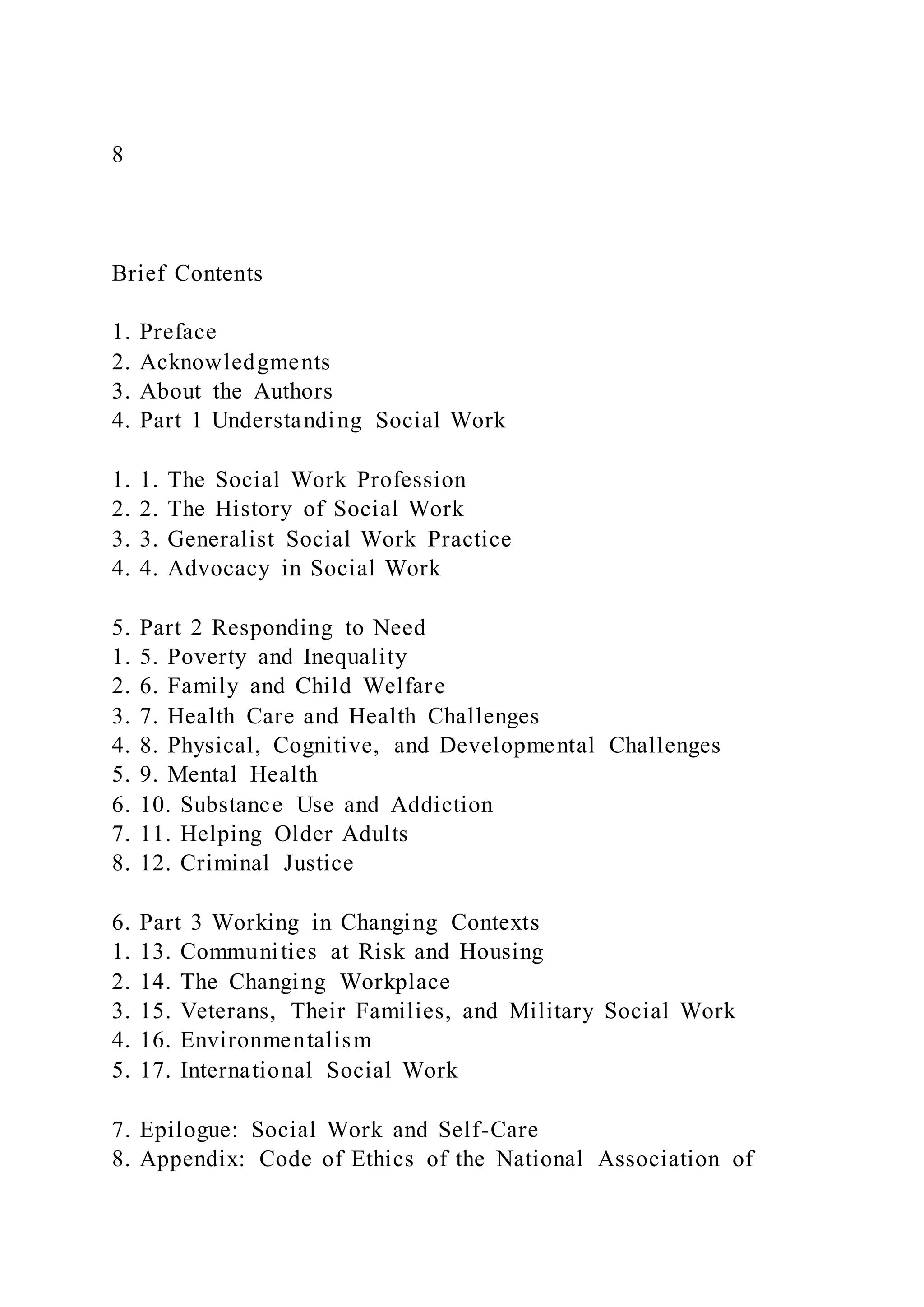 8
Brief Contents
1. Preface
2. Acknowledgments
3. About the Authors
4. Part 1 Understanding Social Work
1. 1. The Social Work Profession
2. 2. The History of Social Work
3. 3. Generalist Social Work Practice
4. 4. Advocacy in Social Work
5. Part 2 Responding to Need
1. 5. Poverty and Inequality
2. 6. Family and Child Welfare
3. 7. Health Care and Health Challenges
4. 8. Physical, Cognitive, and Developmental Challenges
5. 9. Mental Health
6. 10. Substance Use and Addiction
7. 11. Helping Older Adults
8. 12. Criminal Justice
6. Part 3 Working in Changing Contexts
1. 13. Communities at Risk and Housing
2. 14. The Changing Workplace
3. 15. Veterans, Their Families, and Military Social Work
4. 16. Environmentalism
5. 17. International Social Work
7. Epilogue: Social Work and Self-Care
8. Appendix: Code of Ethics of the National Association of
 