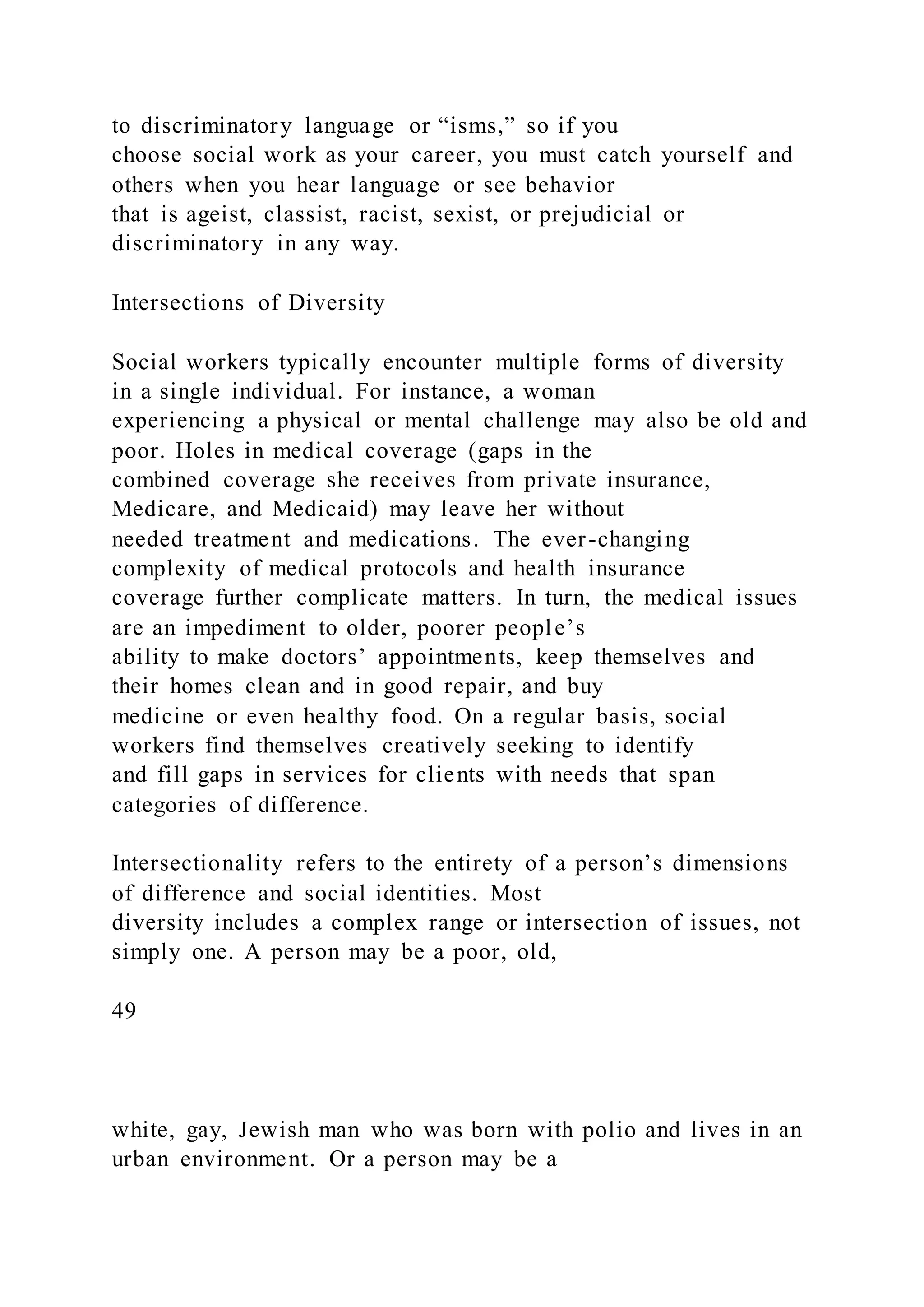 to discriminatory language or “isms,” so if you
choose social work as your career, you must catch yourself and
others when you hear language or see behavior
that is ageist, classist, racist, sexist, or prejudicial or
discriminatory in any way.
Intersections of Diversity
Social workers typically encounter multiple forms of diversity
in a single individual. For instance, a woman
experiencing a physical or mental challenge may also be old and
poor. Holes in medical coverage (gaps in the
combined coverage she receives from private insurance,
Medicare, and Medicaid) may leave her without
needed treatment and medications. The ever-changing
complexity of medical protocols and health insurance
coverage further complicate matters. In turn, the medical issues
are an impediment to older, poorer people’s
ability to make doctors’ appointments, keep themselves and
their homes clean and in good repair, and buy
medicine or even healthy food. On a regular basis, social
workers find themselves creatively seeking to identify
and fill gaps in services for clients with needs that span
categories of difference.
Intersectionality refers to the entirety of a person’s dimensions
of difference and social identities. Most
diversity includes a complex range or intersection of issues, not
simply one. A person may be a poor, old,
49
white, gay, Jewish man who was born with polio and lives in an
urban environment. Or a person may be a
 