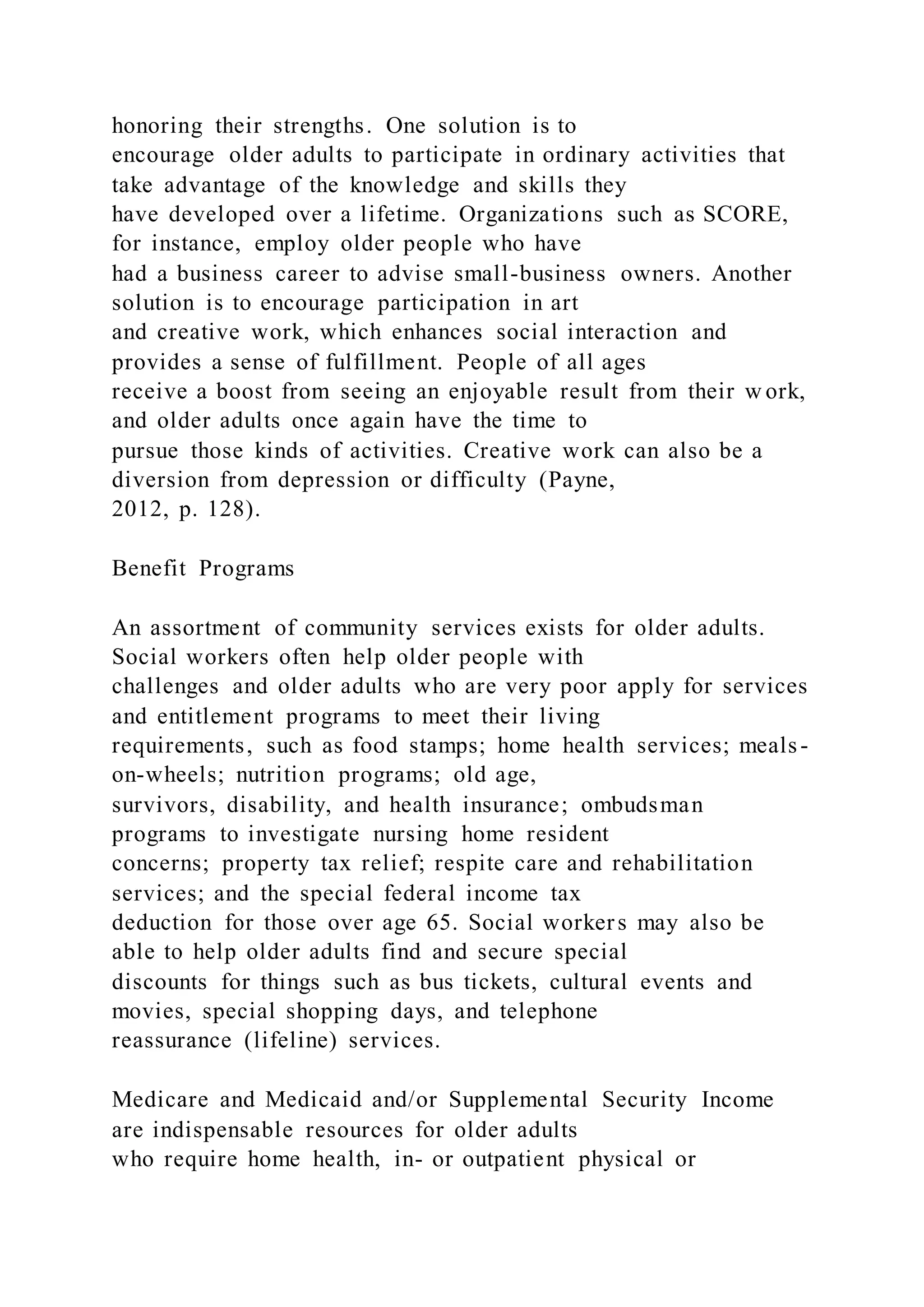 honoring their strengths. One solution is to
encourage older adults to participate in ordinary activities that
take advantage of the knowledge and skills they
have developed over a lifetime. Organizations such as SCORE,
for instance, employ older people who have
had a business career to advise small-business owners. Another
solution is to encourage participation in art
and creative work, which enhances social interaction and
provides a sense of fulfillment. People of all ages
receive a boost from seeing an enjoyable result from their w ork,
and older adults once again have the time to
pursue those kinds of activities. Creative work can also be a
diversion from depression or difficulty (Payne,
2012, p. 128).
Benefit Programs
An assortment of community services exists for older adults.
Social workers often help older people with
challenges and older adults who are very poor apply for services
and entitlement programs to meet their living
requirements, such as food stamps; home health services; meals-
on-wheels; nutrition programs; old age,
survivors, disability, and health insurance; ombudsman
programs to investigate nursing home resident
concerns; property tax relief; respite care and rehabilitation
services; and the special federal income tax
deduction for those over age 65. Social workers may also be
able to help older adults find and secure special
discounts for things such as bus tickets, cultural events and
movies, special shopping days, and telephone
reassurance (lifeline) services.
Medicare and Medicaid and/or Supplemental Security Income
are indispensable resources for older adults
who require home health, in- or outpatient physical or
 