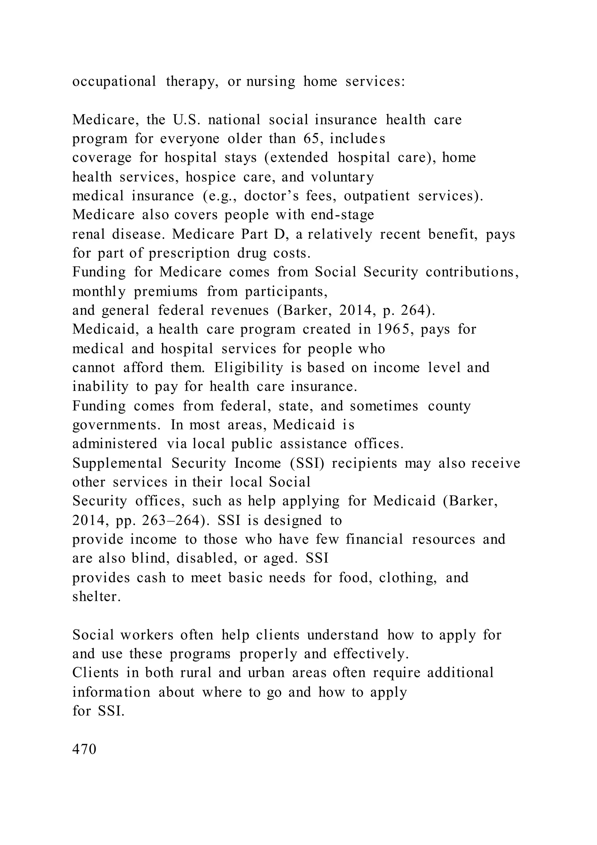 occupational therapy, or nursing home services:
Medicare, the U.S. national social insurance health care
program for everyone older than 65, includes
coverage for hospital stays (extended hospital care), home
health services, hospice care, and voluntary
medical insurance (e.g., doctor’s fees, outpatient services).
Medicare also covers people with end-stage
renal disease. Medicare Part D, a relatively recent benefit, pays
for part of prescription drug costs.
Funding for Medicare comes from Social Security contributions,
monthly premiums from participants,
and general federal revenues (Barker, 2014, p. 264).
Medicaid, a health care program created in 1965, pays for
medical and hospital services for people who
cannot afford them. Eligibility is based on income level and
inability to pay for health care insurance.
Funding comes from federal, state, and sometimes county
governments. In most areas, Medicaid is
administered via local public assistance offices.
Supplemental Security Income (SSI) recipients may also receive
other services in their local Social
Security offices, such as help applying for Medicaid (Barker,
2014, pp. 263–264). SSI is designed to
provide income to those who have few financial resources and
are also blind, disabled, or aged. SSI
provides cash to meet basic needs for food, clothing, and
shelter.
Social workers often help clients understand how to apply for
and use these programs properly and effectively.
Clients in both rural and urban areas often require additional
information about where to go and how to apply
for SSI.
470
 