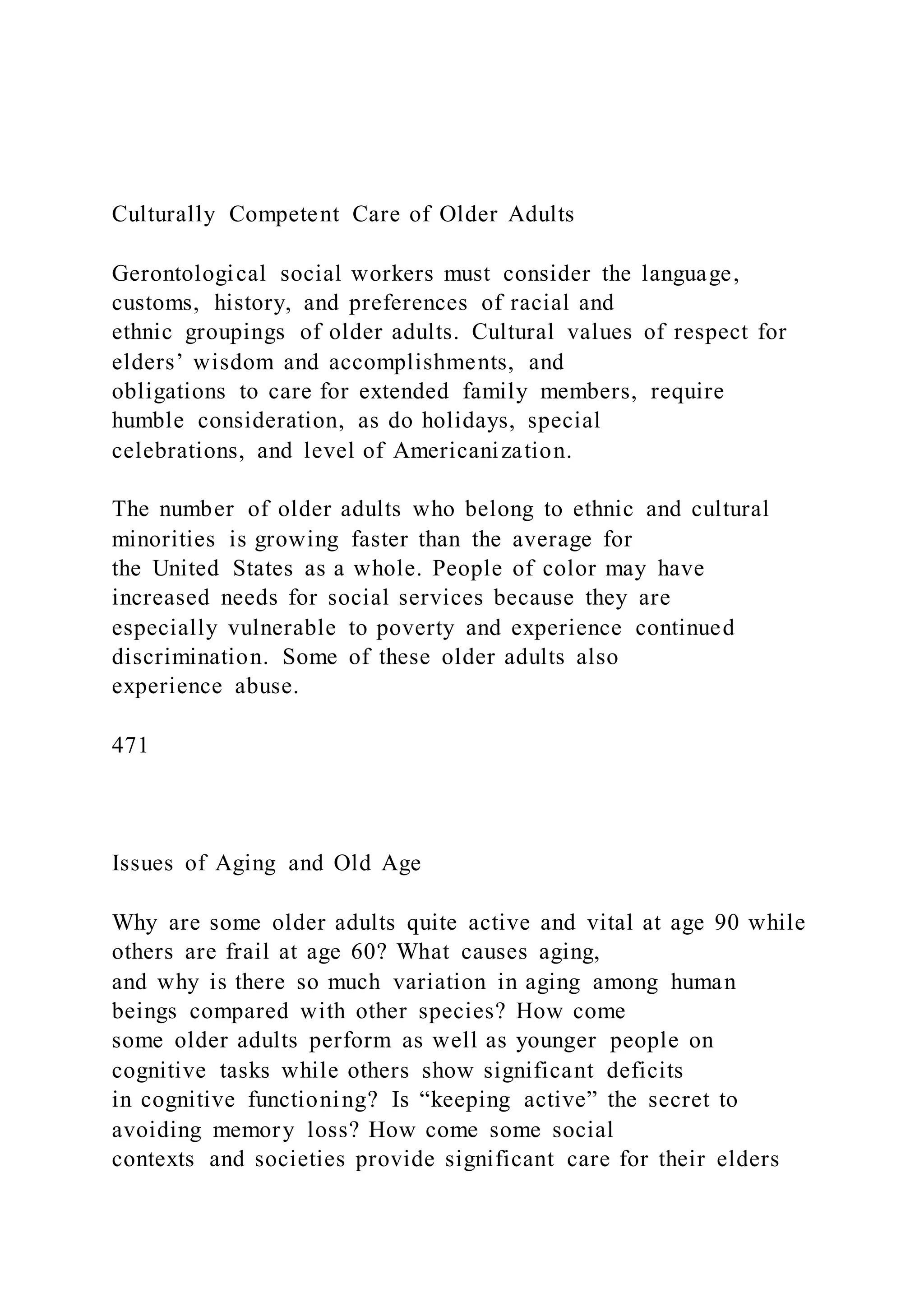 Culturally Competent Care of Older Adults
Gerontological social workers must consider the language,
customs, history, and preferences of racial and
ethnic groupings of older adults. Cultural values of respect for
elders’ wisdom and accomplishments, and
obligations to care for extended family members, require
humble consideration, as do holidays, special
celebrations, and level of Americanization.
The number of older adults who belong to ethnic and cultural
minorities is growing faster than the average for
the United States as a whole. People of color may have
increased needs for social services because they are
especially vulnerable to poverty and experience continued
discrimination. Some of these older adults also
experience abuse.
471
Issues of Aging and Old Age
Why are some older adults quite active and vital at age 90 while
others are frail at age 60? What causes aging,
and why is there so much variation in aging among human
beings compared with other species? How come
some older adults perform as well as younger people on
cognitive tasks while others show significant deficits
in cognitive functioning? Is “keeping active” the secret to
avoiding memory loss? How come some social
contexts and societies provide significant care for their elders
 