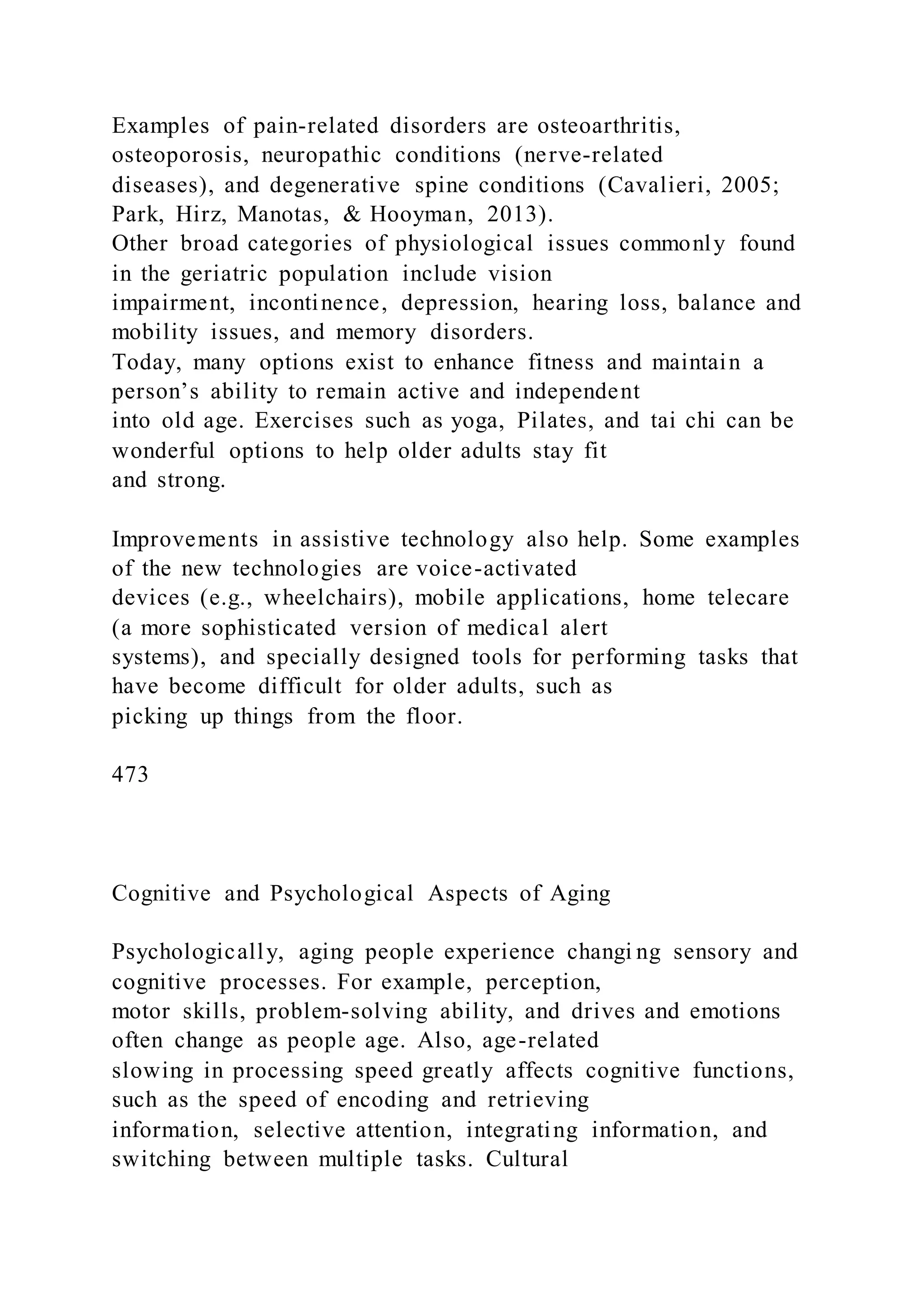 Examples of pain-related disorders are osteoarthritis,
osteoporosis, neuropathic conditions (nerve-related
diseases), and degenerative spine conditions (Cavalieri, 2005;
Park, Hirz, Manotas, & Hooyman, 2013).
Other broad categories of physiological issues commonly found
in the geriatric population include vision
impairment, incontinence, depression, hearing loss, balance and
mobility issues, and memory disorders.
Today, many options exist to enhance fitness and maintain a
person’s ability to remain active and independent
into old age. Exercises such as yoga, Pilates, and tai chi can be
wonderful options to help older adults stay fit
and strong.
Improvements in assistive technology also help. Some examples
of the new technologies are voice-activated
devices (e.g., wheelchairs), mobile applications, home telecare
(a more sophisticated version of medical alert
systems), and specially designed tools for performing tasks that
have become difficult for older adults, such as
picking up things from the floor.
473
Cognitive and Psychological Aspects of Aging
Psychologically, aging people experience changi ng sensory and
cognitive processes. For example, perception,
motor skills, problem-solving ability, and drives and emotions
often change as people age. Also, age-related
slowing in processing speed greatly affects cognitive functions,
such as the speed of encoding and retrieving
information, selective attention, integrating information, and
switching between multiple tasks. Cultural
 