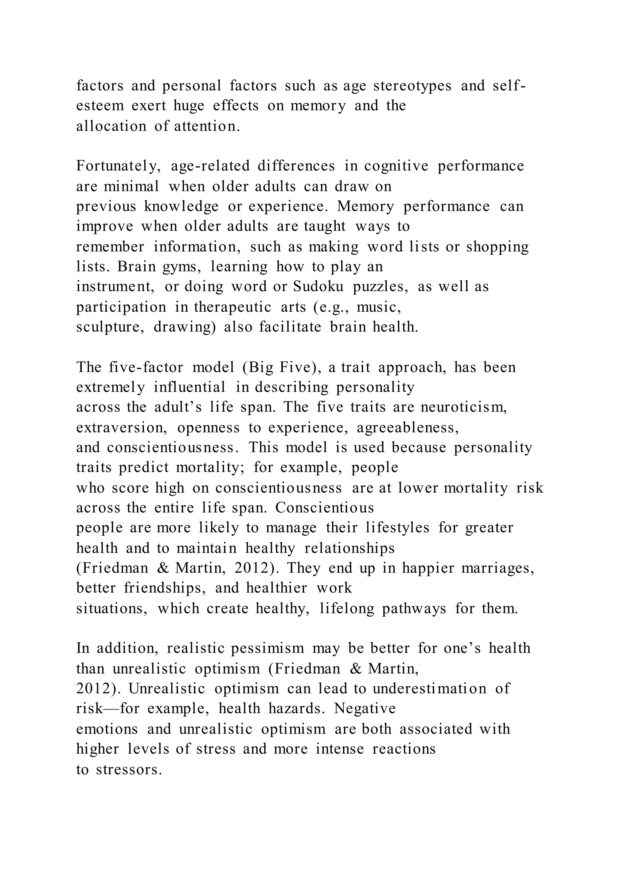 factors and personal factors such as age stereotypes and self-
esteem exert huge effects on memory and the
allocation of attention.
Fortunately, age-related differences in cognitive performance
are minimal when older adults can draw on
previous knowledge or experience. Memory performance can
improve when older adults are taught ways to
remember information, such as making word lists or shopping
lists. Brain gyms, learning how to play an
instrument, or doing word or Sudoku puzzles, as well as
participation in therapeutic arts (e.g., music,
sculpture, drawing) also facilitate brain health.
The five-factor model (Big Five), a trait approach, has been
extremely influential in describing personality
across the adult’s life span. The five traits are neuroticism,
extraversion, openness to experience, agreeableness,
and conscientiousness. This model is used because personality
traits predict mortality; for example, people
who score high on conscientiousness are at lower mortality risk
across the entire life span. Conscientious
people are more likely to manage their lifestyles for greater
health and to maintain healthy relationships
(Friedman & Martin, 2012). They end up in happier marriages,
better friendships, and healthier work
situations, which create healthy, lifelong pathways for them.
In addition, realistic pessimism may be better for one’s health
than unrealistic optimism (Friedman & Martin,
2012). Unrealistic optimism can lead to underestimation of
risk—for example, health hazards. Negative
emotions and unrealistic optimism are both associated with
higher levels of stress and more intense reactions
to stressors.
 