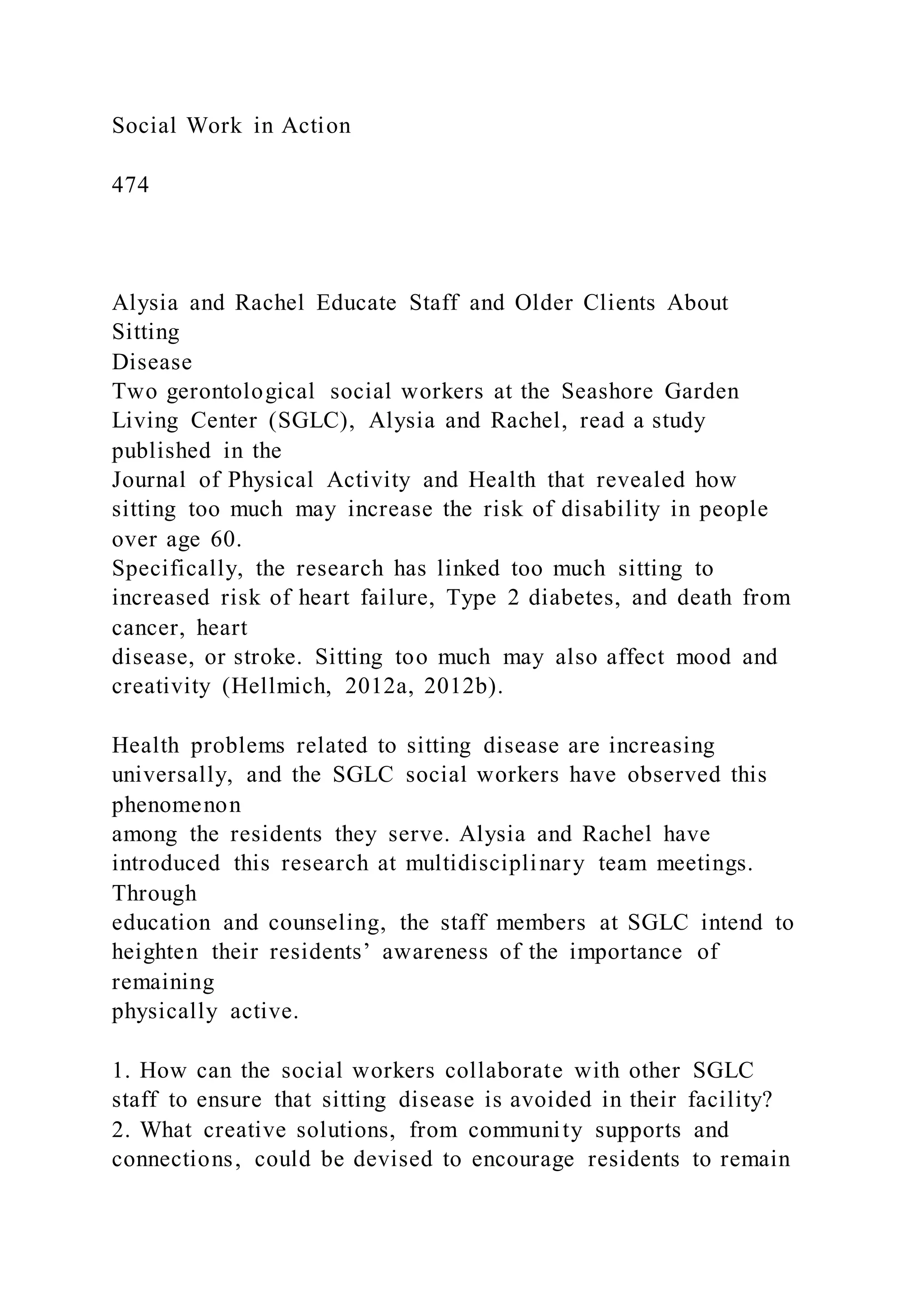 Social Work in Action
474
Alysia and Rachel Educate Staff and Older Clients About
Sitting
Disease
Two gerontological social workers at the Seashore Garden
Living Center (SGLC), Alysia and Rachel, read a study
published in the
Journal of Physical Activity and Health that revealed how
sitting too much may increase the risk of disability in people
over age 60.
Specifically, the research has linked too much sitting to
increased risk of heart failure, Type 2 diabetes, and death from
cancer, heart
disease, or stroke. Sitting too much may also affect mood and
creativity (Hellmich, 2012a, 2012b).
Health problems related to sitting disease are increasing
universally, and the SGLC social workers have observed this
phenomenon
among the residents they serve. Alysia and Rachel have
introduced this research at multidisciplinary team meetings.
Through
education and counseling, the staff members at SGLC intend to
heighten their residents’ awareness of the importance of
remaining
physically active.
1. How can the social workers collaborate with other SGLC
staff to ensure that sitting disease is avoided in their facility?
2. What creative solutions, from community supports and
connections, could be devised to encourage residents to remain
 