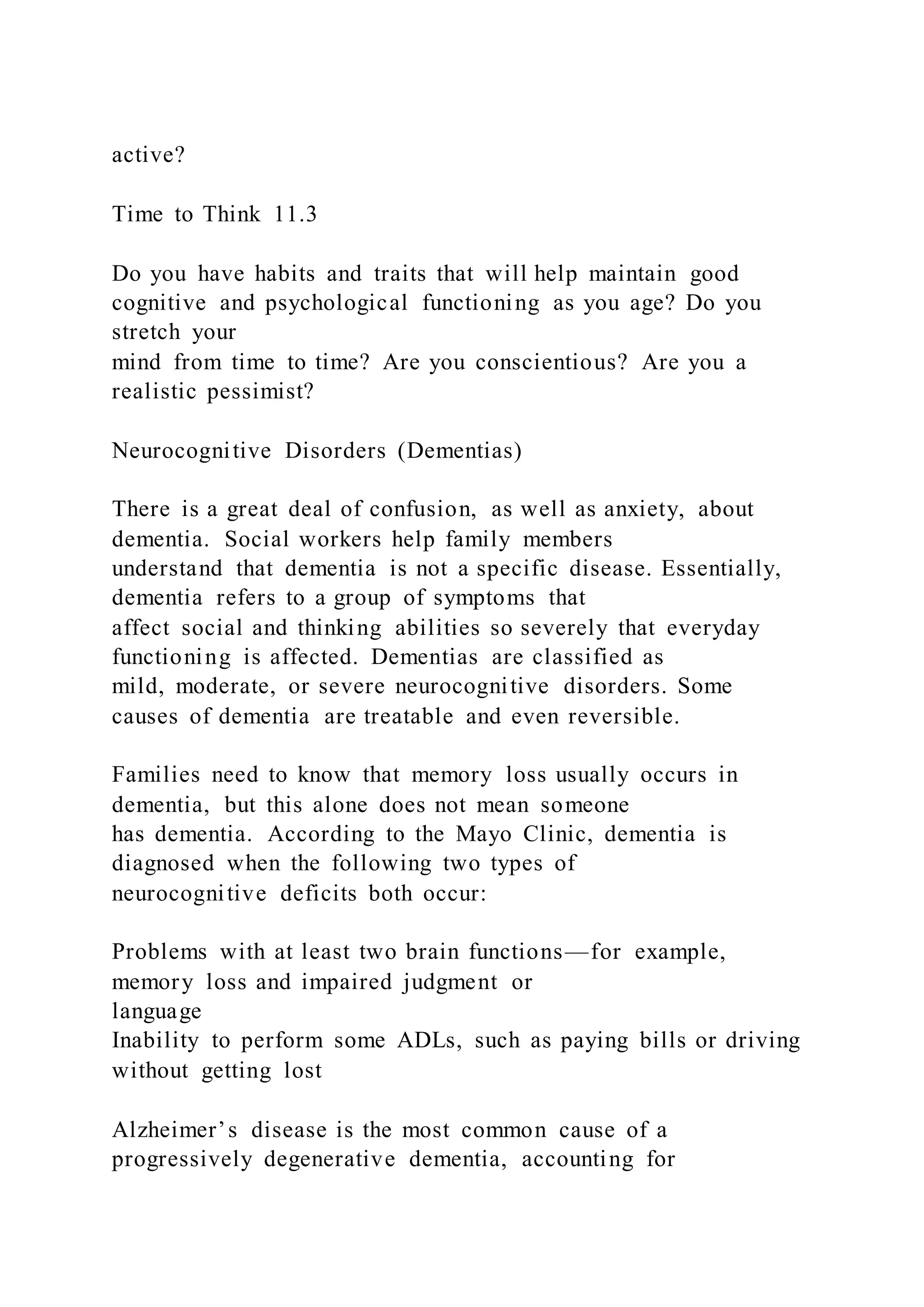 active?
Time to Think 11.3
Do you have habits and traits that will help maintain good
cognitive and psychological functioning as you age? Do you
stretch your
mind from time to time? Are you conscientious? Are you a
realistic pessimist?
Neurocognitive Disorders (Dementias)
There is a great deal of confusion, as well as anxiety, about
dementia. Social workers help family members
understand that dementia is not a specific disease. Essentially,
dementia refers to a group of symptoms that
affect social and thinking abilities so severely that everyday
functioning is affected. Dementias are classified as
mild, moderate, or severe neurocognitive disorders. Some
causes of dementia are treatable and even reversible.
Families need to know that memory loss usually occurs in
dementia, but this alone does not mean someone
has dementia. According to the Mayo Clinic, dementia is
diagnosed when the following two types of
neurocognitive deficits both occur:
Problems with at least two brain functions—for example,
memory loss and impaired judgment or
language
Inability to perform some ADLs, such as paying bills or driving
without getting lost
Alzheimer’s disease is the most common cause of a
progressively degenerative dementia, accounting for
 