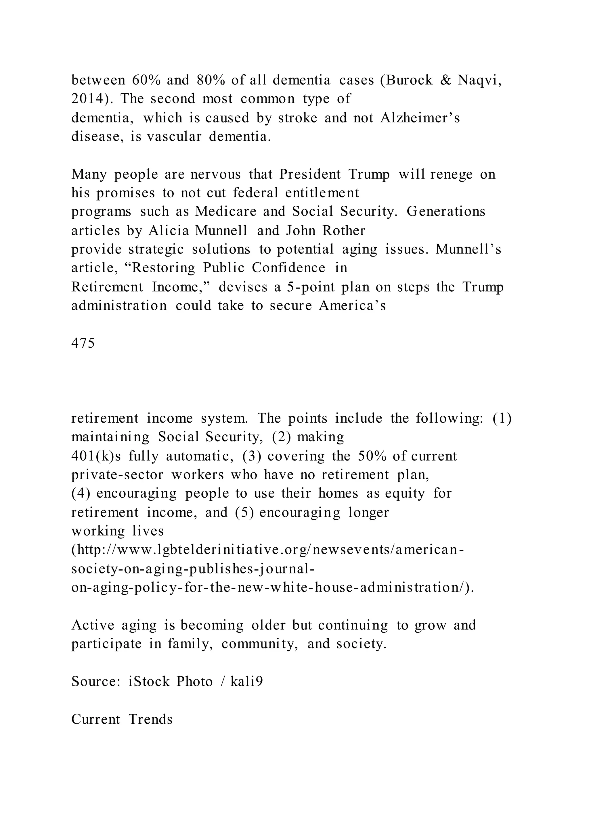 between 60% and 80% of all dementia cases (Burock & Naqvi,
2014). The second most common type of
dementia, which is caused by stroke and not Alzheimer’s
disease, is vascular dementia.
Many people are nervous that President Trump will renege on
his promises to not cut federal entitlement
programs such as Medicare and Social Security. Generations
articles by Alicia Munnell and John Rother
provide strategic solutions to potential aging issues. Munnell’s
article, “Restoring Public Confidence in
Retirement Income,” devises a 5-point plan on steps the Trump
administration could take to secure America’s
475
retirement income system. The points include the following: (1)
maintaining Social Security, (2) making
401(k)s fully automatic, (3) covering the 50% of current
private-sector workers who have no retirement plan,
(4) encouraging people to use their homes as equity for
retirement income, and (5) encouraging longer
working lives
(http://www.lgbtelderinitiative.org/newsevents/american-
society-on-aging-publishes-journal-
on-aging-policy-for-the-new-white-house-administration/).
Active aging is becoming older but continuing to grow and
participate in family, community, and society.
Source: iStock Photo / kali9
Current Trends
 