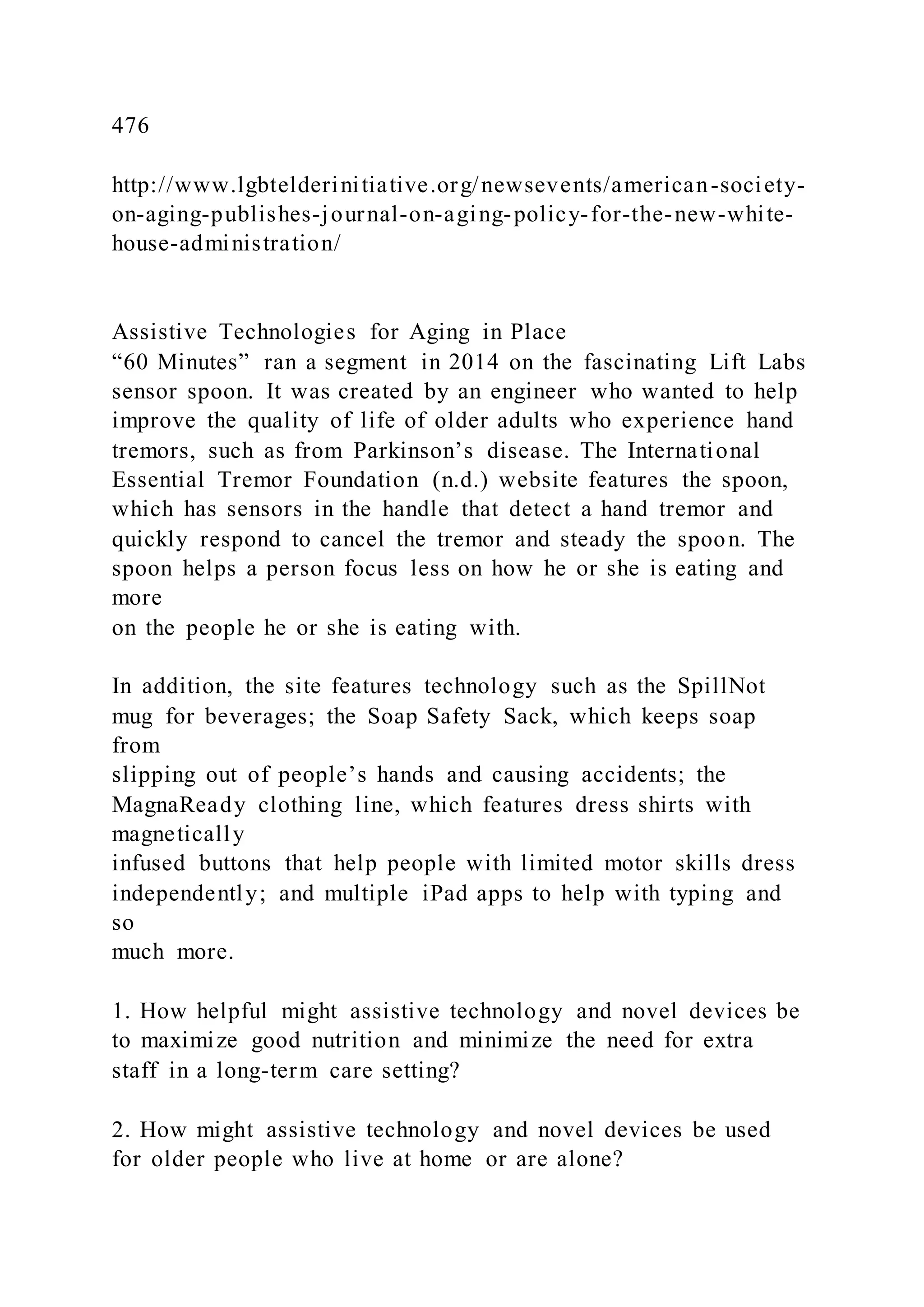 476
http://www.lgbtelderinitiative.org/newsevents/american-society-
on-aging-publishes-journal-on-aging-policy-for-the-new-white-
house-administration/
Assistive Technologies for Aging in Place
“60 Minutes” ran a segment in 2014 on the fascinating Lift Labs
sensor spoon. It was created by an engineer who wanted to help
improve the quality of life of older adults who experience hand
tremors, such as from Parkinson’s disease. The International
Essential Tremor Foundation (n.d.) website features the spoon,
which has sensors in the handle that detect a hand tremor and
quickly respond to cancel the tremor and steady the spoon. The
spoon helps a person focus less on how he or she is eating and
more
on the people he or she is eating with.
In addition, the site features technology such as the SpillNot
mug for beverages; the Soap Safety Sack, which keeps soap
from
slipping out of people’s hands and causing accidents; the
MagnaReady clothing line, which features dress shirts with
magnetically
infused buttons that help people with limited motor skills dress
independently; and multiple iPad apps to help with typing and
so
much more.
1. How helpful might assistive technology and novel devices be
to maximize good nutrition and minimize the need for extra
staff in a long-term care setting?
2. How might assistive technology and novel devices be used
for older people who live at home or are alone?
 