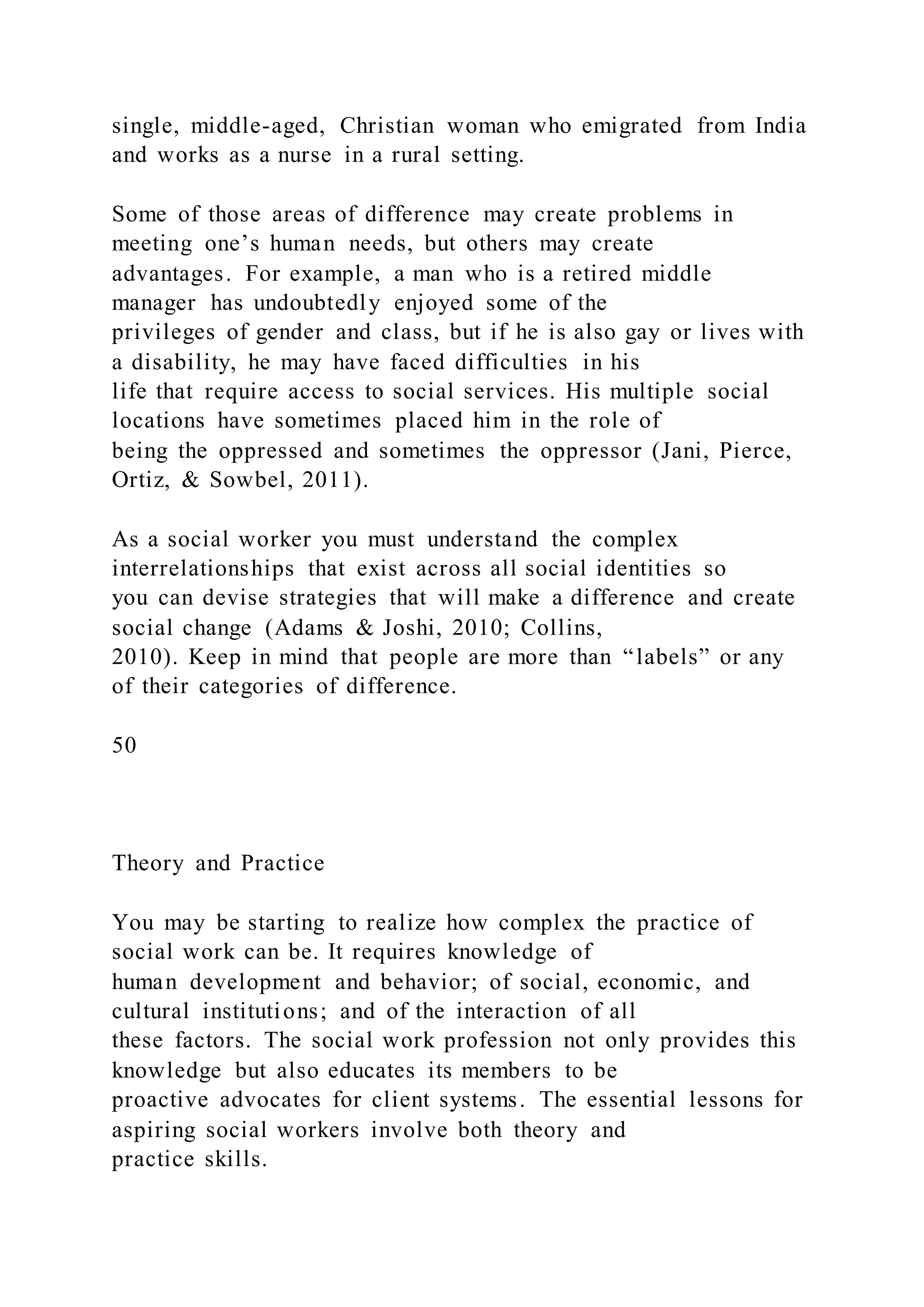 single, middle-aged, Christian woman who emigrated from India
and works as a nurse in a rural setting.
Some of those areas of difference may create problems in
meeting one’s human needs, but others may create
advantages. For example, a man who is a retired middle
manager has undoubtedly enjoyed some of the
privileges of gender and class, but if he is also gay or lives with
a disability, he may have faced difficulties in his
life that require access to social services. His multiple social
locations have sometimes placed him in the role of
being the oppressed and sometimes the oppressor (Jani, Pierce,
Ortiz, & Sowbel, 2011).
As a social worker you must understand the complex
interrelationships that exist across all social identities so
you can devise strategies that will make a difference and create
social change (Adams & Joshi, 2010; Collins,
2010). Keep in mind that people are more than “labels” or any
of their categories of difference.
50
Theory and Practice
You may be starting to realize how complex the practice of
social work can be. It requires knowledge of
human development and behavior; of social, economic, and
cultural institutions; and of the interaction of all
these factors. The social work profession not only provides this
knowledge but also educates its members to be
proactive advocates for client systems. The essential lessons for
aspiring social workers involve both theory and
practice skills.
 