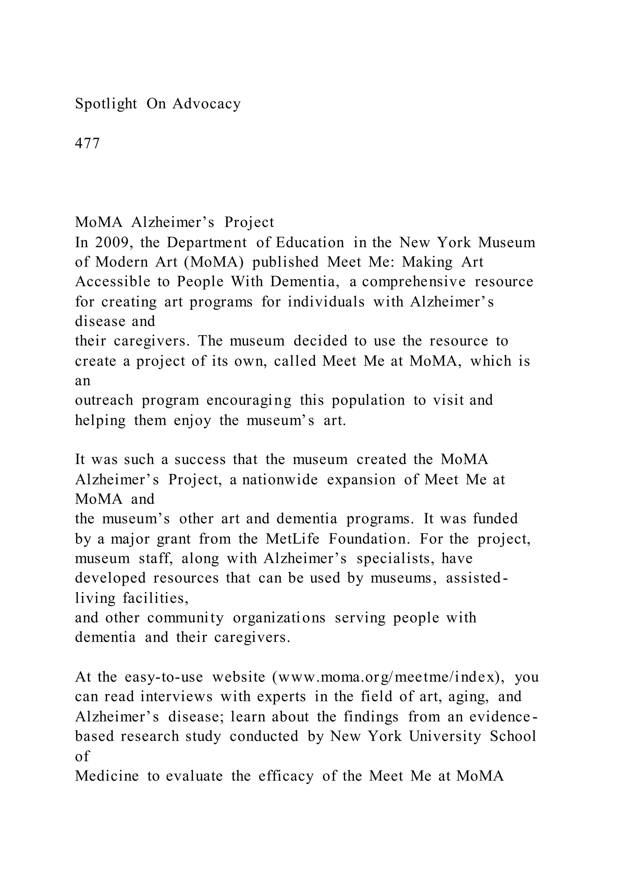 Spotlight On Advocacy
477
MoMA Alzheimer’s Project
In 2009, the Department of Education in the New York Museum
of Modern Art (MoMA) published Meet Me: Making Art
Accessible to People With Dementia, a comprehensive resource
for creating art programs for individuals with Alzheimer’s
disease and
their caregivers. The museum decided to use the resource to
create a project of its own, called Meet Me at MoMA, which is
an
outreach program encouraging this population to visit and
helping them enjoy the museum’s art.
It was such a success that the museum created the MoMA
Alzheimer’s Project, a nationwide expansion of Meet Me at
MoMA and
the museum’s other art and dementia programs. It was funded
by a major grant from the MetLife Foundation. For the project,
museum staff, along with Alzheimer’s specialists, have
developed resources that can be used by museums, assisted-
living facilities,
and other community organizations serving people with
dementia and their caregivers.
At the easy-to-use website (www.moma.org/meetme/index), you
can read interviews with experts in the field of art, aging, and
Alzheimer’s disease; learn about the findings from an evidence-
based research study conducted by New York University School
of
Medicine to evaluate the efficacy of the Meet Me at MoMA
 