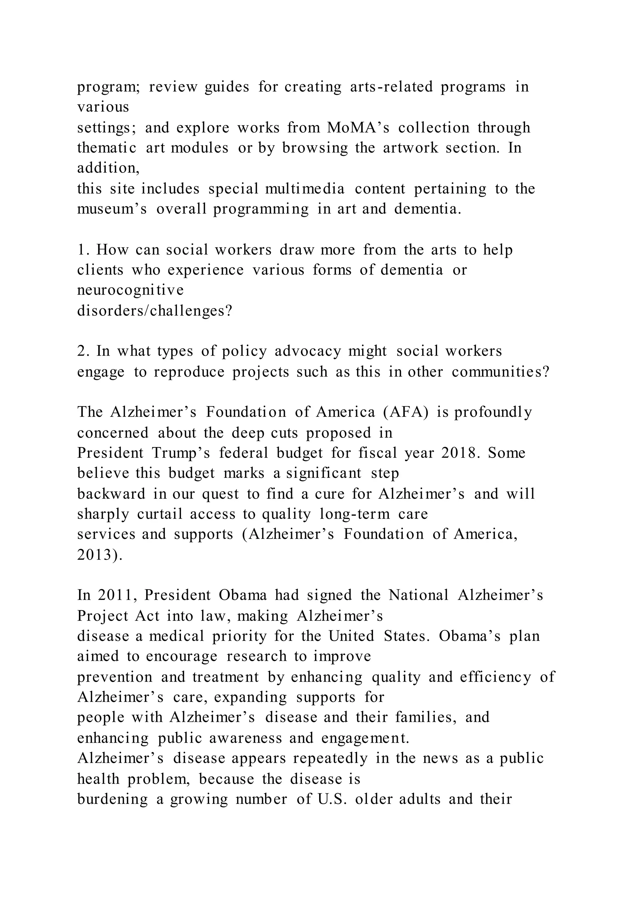 program; review guides for creating arts-related programs in
various
settings; and explore works from MoMA’s collection through
thematic art modules or by browsing the artwork section. In
addition,
this site includes special multimedia content pertaining to the
museum’s overall programming in art and dementia.
1. How can social workers draw more from the arts to help
clients who experience various forms of dementia or
neurocognitive
disorders/challenges?
2. In what types of policy advocacy might social workers
engage to reproduce projects such as this in other communities?
The Alzheimer’s Foundation of America (AFA) is profoundly
concerned about the deep cuts proposed in
President Trump’s federal budget for fiscal year 2018. Some
believe this budget marks a significant step
backward in our quest to find a cure for Alzheimer’s and will
sharply curtail access to quality long-term care
services and supports (Alzheimer’s Foundation of America,
2013).
In 2011, President Obama had signed the National Alzheimer’s
Project Act into law, making Alzheimer’s
disease a medical priority for the United States. Obama’s plan
aimed to encourage research to improve
prevention and treatment by enhancing quality and efficiency of
Alzheimer’s care, expanding supports for
people with Alzheimer’s disease and their families, and
enhancing public awareness and engagement.
Alzheimer’s disease appears repeatedly in the news as a public
health problem, because the disease is
burdening a growing number of U.S. older adults and their
 
