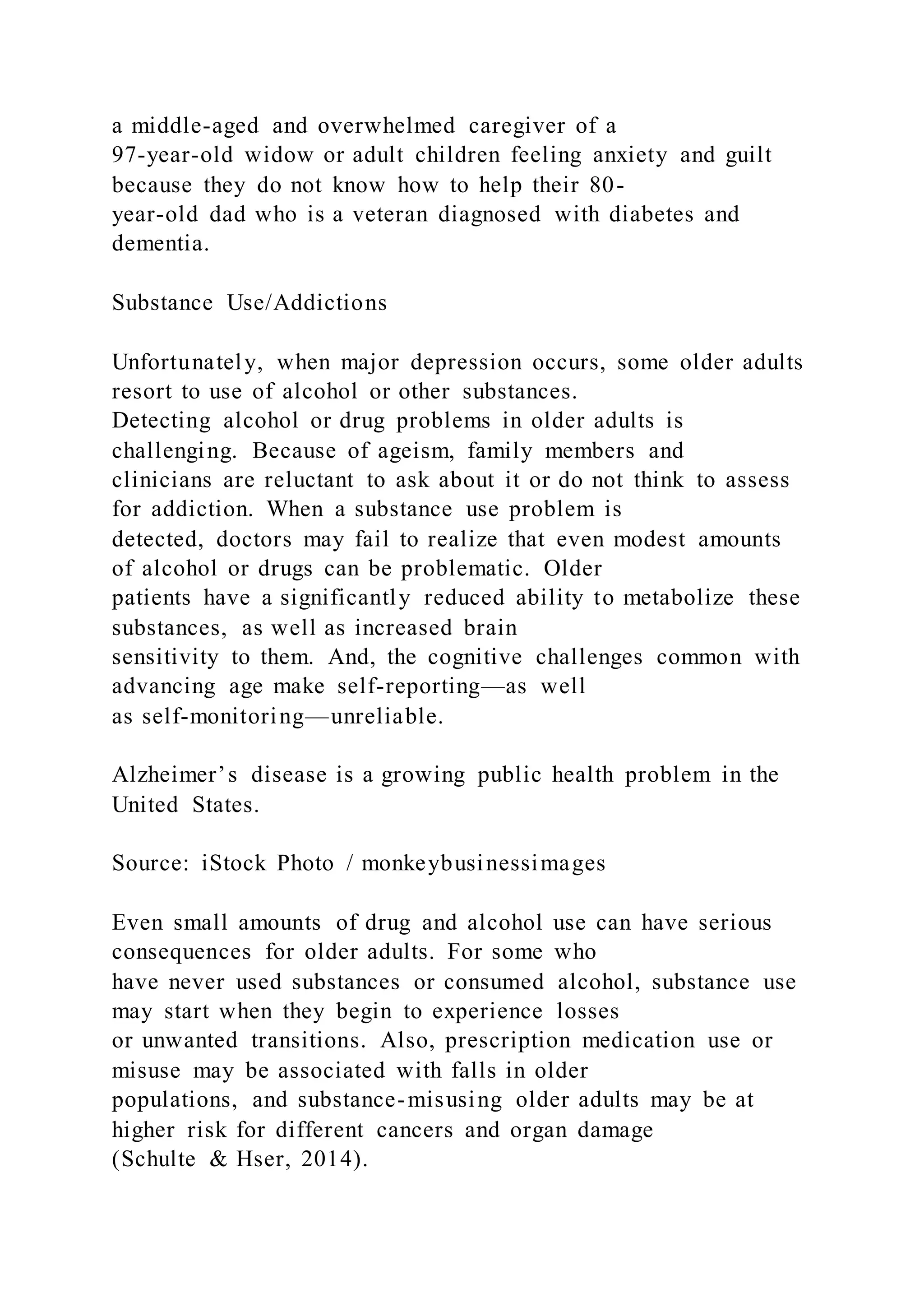 a middle-aged and overwhelmed caregiver of a
97-year-old widow or adult children feeling anxiety and guilt
because they do not know how to help their 80-
year-old dad who is a veteran diagnosed with diabetes and
dementia.
Substance Use/Addictions
Unfortunately, when major depression occurs, some older adults
resort to use of alcohol or other substances.
Detecting alcohol or drug problems in older adults is
challenging. Because of ageism, family members and
clinicians are reluctant to ask about it or do not think to assess
for addiction. When a substance use problem is
detected, doctors may fail to realize that even modest amounts
of alcohol or drugs can be problematic. Older
patients have a significantly reduced ability to metabolize these
substances, as well as increased brain
sensitivity to them. And, the cognitive challenges common with
advancing age make self-reporting—as well
as self-monitoring—unreliable.
Alzheimer’s disease is a growing public health problem in the
United States.
Source: iStock Photo / monkeybusinessimages
Even small amounts of drug and alcohol use can have serious
consequences for older adults. For some who
have never used substances or consumed alcohol, substance use
may start when they begin to experience losses
or unwanted transitions. Also, prescription medication use or
misuse may be associated with falls in older
populations, and substance-misusing older adults may be at
higher risk for different cancers and organ damage
(Schulte & Hser, 2014).
 