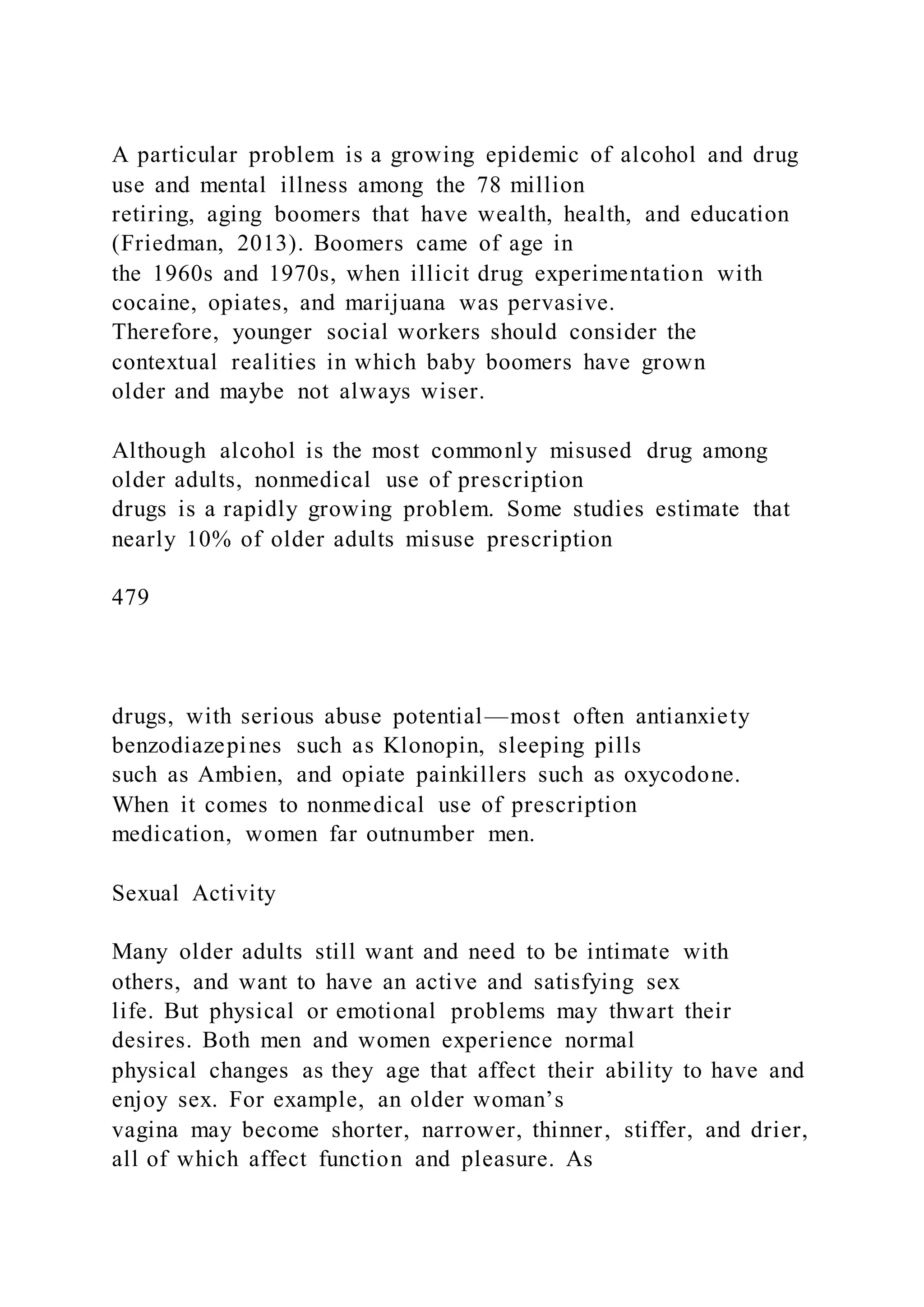 A particular problem is a growing epidemic of alcohol and drug
use and mental illness among the 78 million
retiring, aging boomers that have wealth, health, and education
(Friedman, 2013). Boomers came of age in
the 1960s and 1970s, when illicit drug experimentation with
cocaine, opiates, and marijuana was pervasive.
Therefore, younger social workers should consider the
contextual realities in which baby boomers have grown
older and maybe not always wiser.
Although alcohol is the most commonly misused drug among
older adults, nonmedical use of prescription
drugs is a rapidly growing problem. Some studies estimate that
nearly 10% of older adults misuse prescription
479
drugs, with serious abuse potential—most often antianxiety
benzodiazepines such as Klonopin, sleeping pills
such as Ambien, and opiate painkillers such as oxycodone.
When it comes to nonmedical use of prescription
medication, women far outnumber men.
Sexual Activity
Many older adults still want and need to be intimate with
others, and want to have an active and satisfying sex
life. But physical or emotional problems may thwart their
desires. Both men and women experience normal
physical changes as they age that affect their ability to have and
enjoy sex. For example, an older woman’s
vagina may become shorter, narrower, thinner, stiffer, and drier,
all of which affect function and pleasure. As
 
