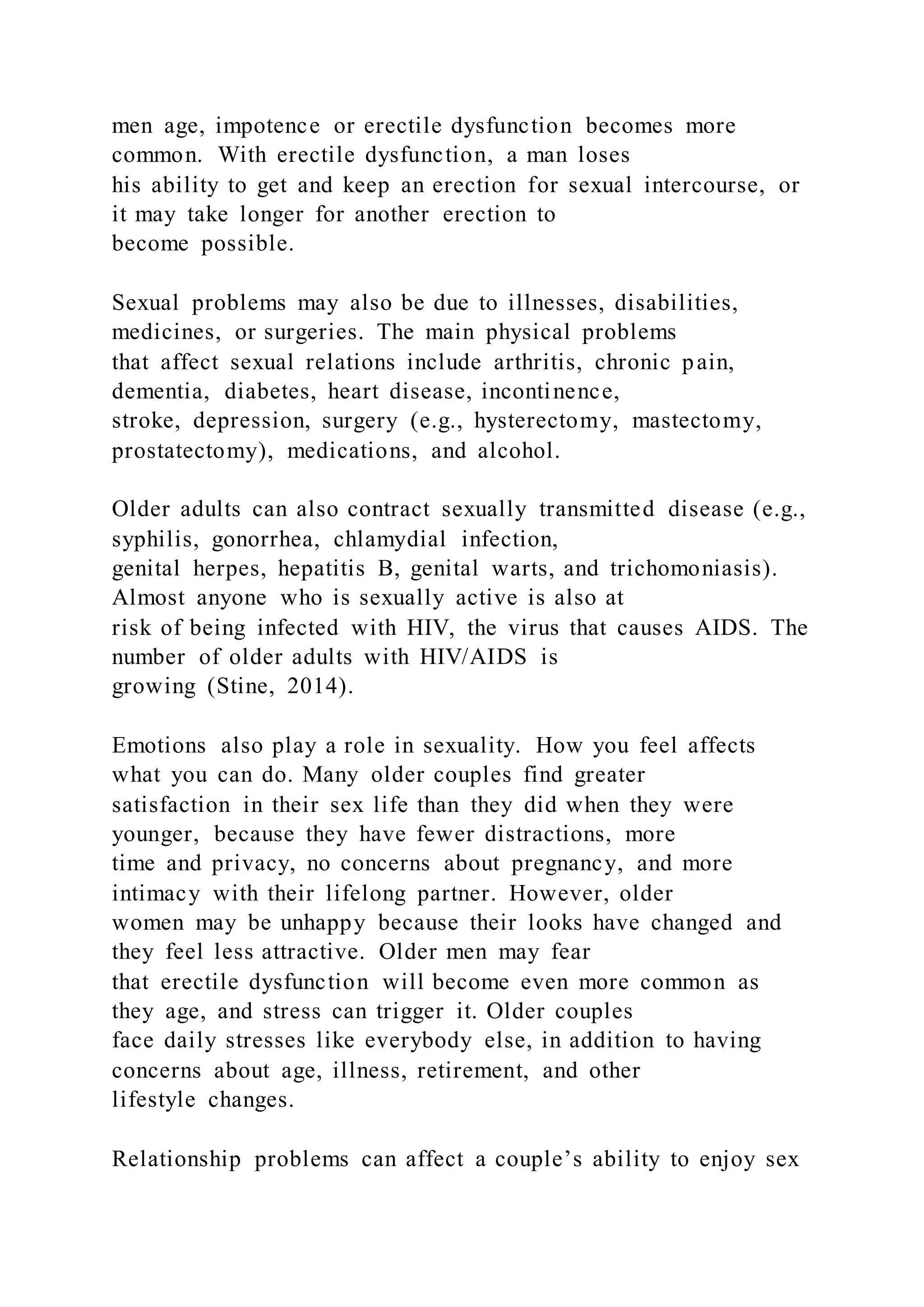 men age, impotence or erectile dysfunction becomes more
common. With erectile dysfunction, a man loses
his ability to get and keep an erection for sexual intercourse, or
it may take longer for another erection to
become possible.
Sexual problems may also be due to illnesses, disabilities,
medicines, or surgeries. The main physical problems
that affect sexual relations include arthritis, chronic pain,
dementia, diabetes, heart disease, incontinence,
stroke, depression, surgery (e.g., hysterectomy, mastectomy,
prostatectomy), medications, and alcohol.
Older adults can also contract sexually transmitted disease (e.g.,
syphilis, gonorrhea, chlamydial infection,
genital herpes, hepatitis B, genital warts, and trichomoniasis).
Almost anyone who is sexually active is also at
risk of being infected with HIV, the virus that causes AIDS. The
number of older adults with HIV/AIDS is
growing (Stine, 2014).
Emotions also play a role in sexuality. How you feel affects
what you can do. Many older couples find greater
satisfaction in their sex life than they did when they were
younger, because they have fewer distractions, more
time and privacy, no concerns about pregnancy, and more
intimacy with their lifelong partner. However, older
women may be unhappy because their looks have changed and
they feel less attractive. Older men may fear
that erectile dysfunction will become even more common as
they age, and stress can trigger it. Older couples
face daily stresses like everybody else, in addition to having
concerns about age, illness, retirement, and other
lifestyle changes.
Relationship problems can affect a couple’s ability to enjoy sex
 