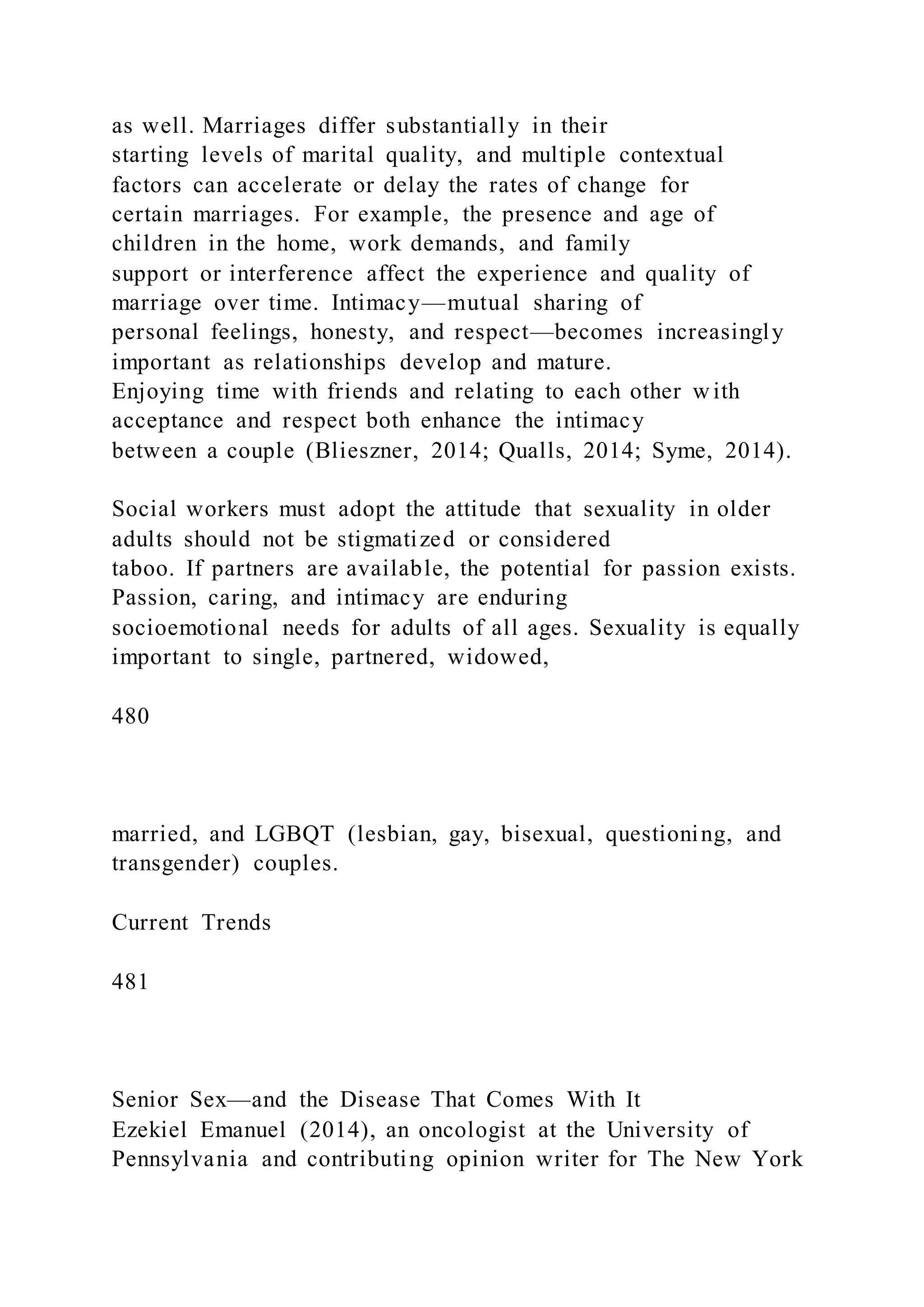 as well. Marriages differ substantially in their
starting levels of marital quality, and multiple contextual
factors can accelerate or delay the rates of change for
certain marriages. For example, the presence and age of
children in the home, work demands, and family
support or interference affect the experience and quality of
marriage over time. Intimacy—mutual sharing of
personal feelings, honesty, and respect—becomes increasingly
important as relationships develop and mature.
Enjoying time with friends and relating to each other w ith
acceptance and respect both enhance the intimacy
between a couple (Blieszner, 2014; Qualls, 2014; Syme, 2014).
Social workers must adopt the attitude that sexuality in older
adults should not be stigmatized or considered
taboo. If partners are available, the potential for passion exists.
Passion, caring, and intimacy are enduring
socioemotional needs for adults of all ages. Sexuality is equally
important to single, partnered, widowed,
480
married, and LGBQT (lesbian, gay, bisexual, questioning, and
transgender) couples.
Current Trends
481
Senior Sex—and the Disease That Comes With It
Ezekiel Emanuel (2014), an oncologist at the University of
Pennsylvania and contributing opinion writer for The New York
 