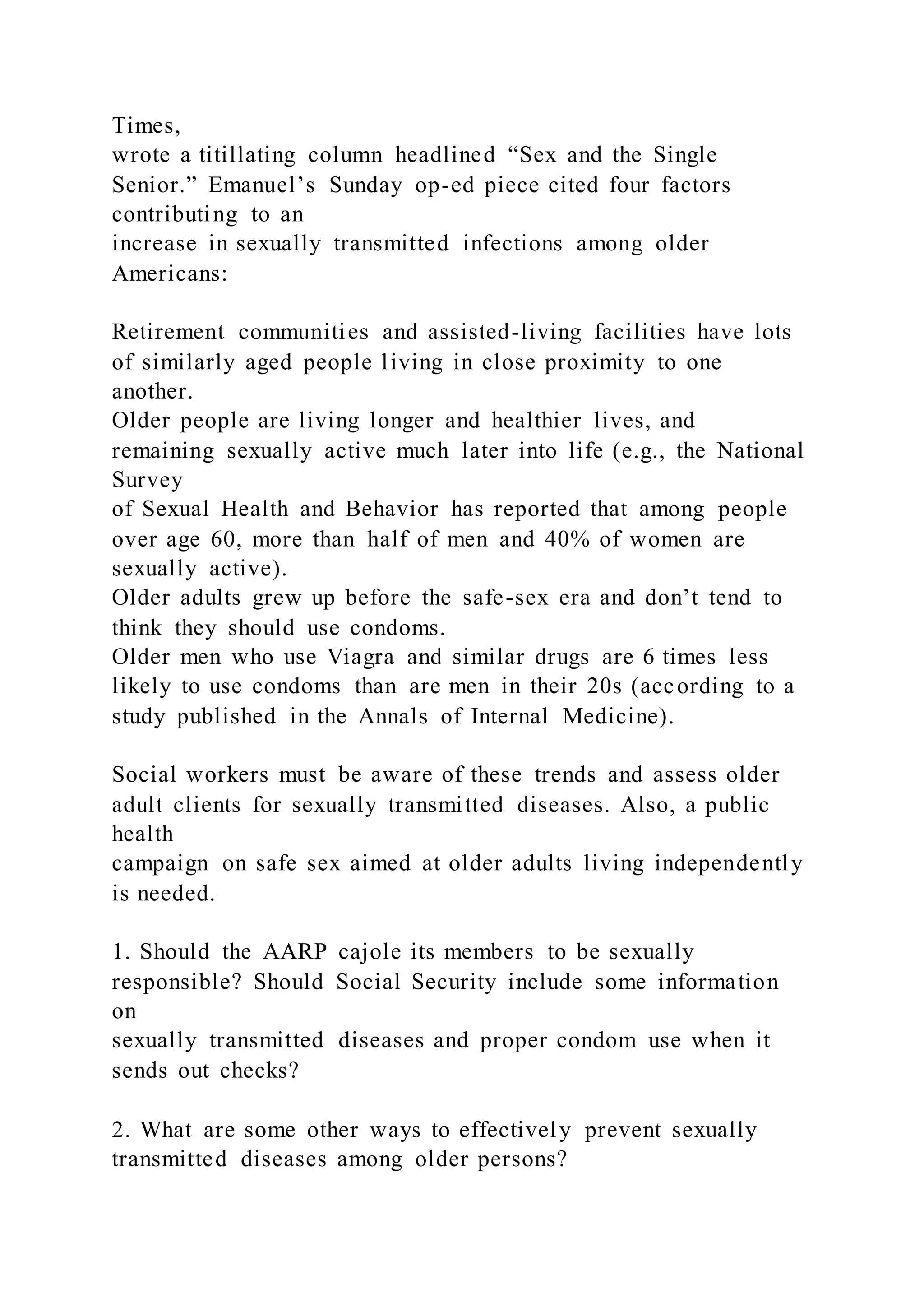 Times,
wrote a titillating column headlined “Sex and the Single
Senior.” Emanuel’s Sunday op-ed piece cited four factors
contributing to an
increase in sexually transmitted infections among older
Americans:
Retirement communities and assisted-living facilities have lots
of similarly aged people living in close proximity to one
another.
Older people are living longer and healthier lives, and
remaining sexually active much later into life (e.g., the National
Survey
of Sexual Health and Behavior has reported that among people
over age 60, more than half of men and 40% of women are
sexually active).
Older adults grew up before the safe-sex era and don’t tend to
think they should use condoms.
Older men who use Viagra and similar drugs are 6 times less
likely to use condoms than are men in their 20s (according to a
study published in the Annals of Internal Medicine).
Social workers must be aware of these trends and assess older
adult clients for sexually transmitted diseases. Also, a public
health
campaign on safe sex aimed at older adults living independently
is needed.
1. Should the AARP cajole its members to be sexually
responsible? Should Social Security include some information
on
sexually transmitted diseases and proper condom use when it
sends out checks?
2. What are some other ways to effectively prevent sexually
transmitted diseases among older persons?
 