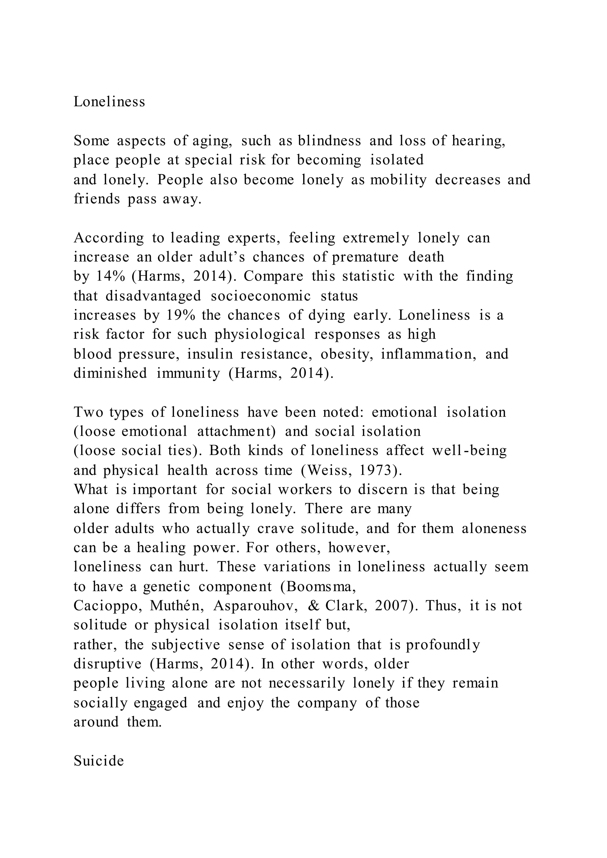 Loneliness
Some aspects of aging, such as blindness and loss of hearing,
place people at special risk for becoming isolated
and lonely. People also become lonely as mobility decreases and
friends pass away.
According to leading experts, feeling extremely lonely can
increase an older adult’s chances of premature death
by 14% (Harms, 2014). Compare this statistic with the finding
that disadvantaged socioeconomic status
increases by 19% the chances of dying early. Loneliness is a
risk factor for such physiological responses as high
blood pressure, insulin resistance, obesity, inflammation, and
diminished immunity (Harms, 2014).
Two types of loneliness have been noted: emotional isolation
(loose emotional attachment) and social isolation
(loose social ties). Both kinds of loneliness affect well -being
and physical health across time (Weiss, 1973).
What is important for social workers to discern is that being
alone differs from being lonely. There are many
older adults who actually crave solitude, and for them aloneness
can be a healing power. For others, however,
loneliness can hurt. These variations in loneliness actually seem
to have a genetic component (Boomsma,
Cacioppo, Muthén, Asparouhov, & Clark, 2007). Thus, it is not
solitude or physical isolation itself but,
rather, the subjective sense of isolation that is profoundly
disruptive (Harms, 2014). In other words, older
people living alone are not necessarily lonely if they remain
socially engaged and enjoy the company of those
around them.
Suicide
 
