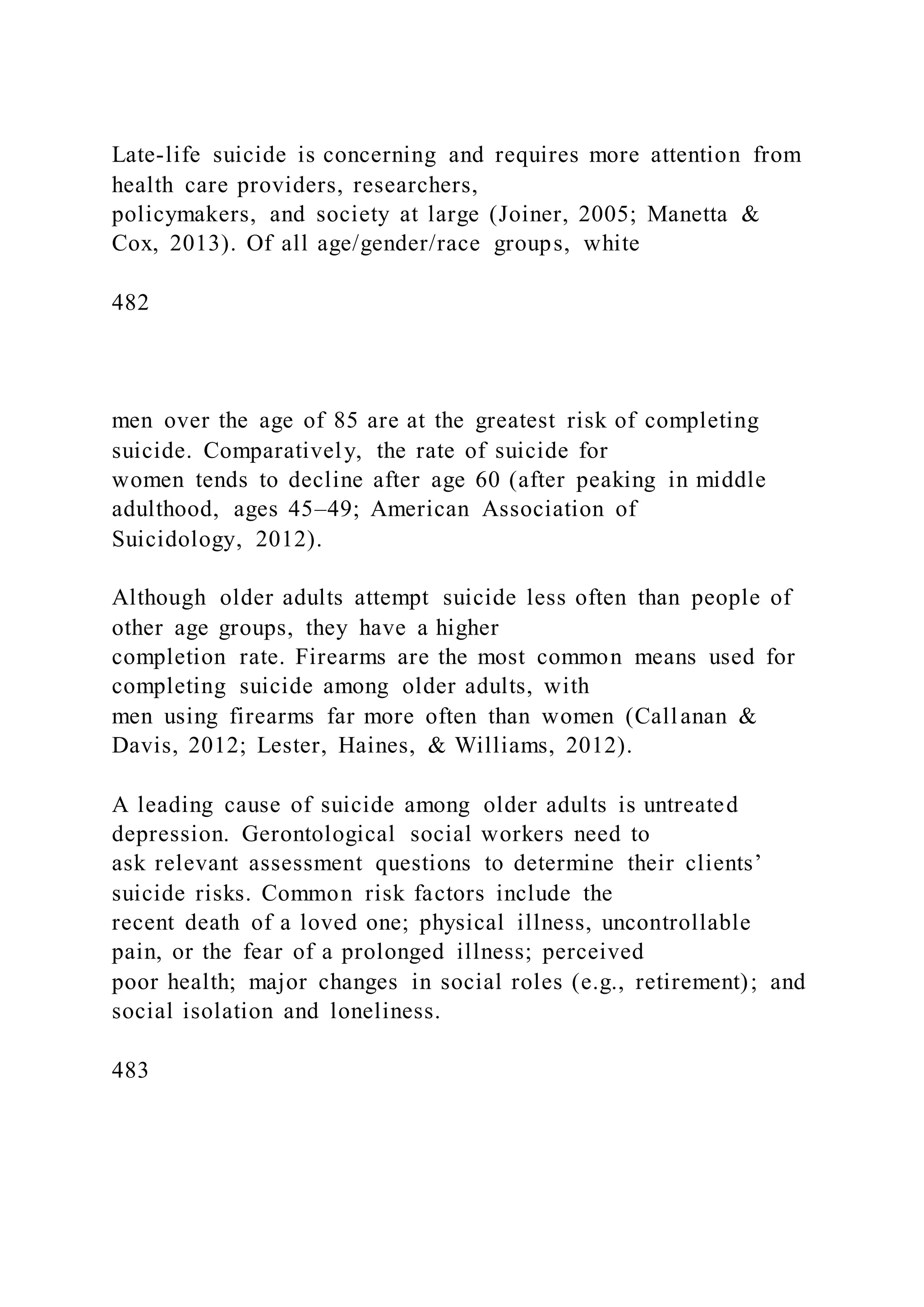 Late-life suicide is concerning and requires more attention from
health care providers, researchers,
policymakers, and society at large (Joiner, 2005; Manetta &
Cox, 2013). Of all age/gender/race groups, white
482
men over the age of 85 are at the greatest risk of completing
suicide. Comparatively, the rate of suicide for
women tends to decline after age 60 (after peaking in middle
adulthood, ages 45–49; American Association of
Suicidology, 2012).
Although older adults attempt suicide less often than people of
other age groups, they have a higher
completion rate. Firearms are the most common means used for
completing suicide among older adults, with
men using firearms far more often than women (Callanan &
Davis, 2012; Lester, Haines, & Williams, 2012).
A leading cause of suicide among older adults is untreated
depression. Gerontological social workers need to
ask relevant assessment questions to determine their clients’
suicide risks. Common risk factors include the
recent death of a loved one; physical illness, uncontrollable
pain, or the fear of a prolonged illness; perceived
poor health; major changes in social roles (e.g., retirement); and
social isolation and loneliness.
483
 